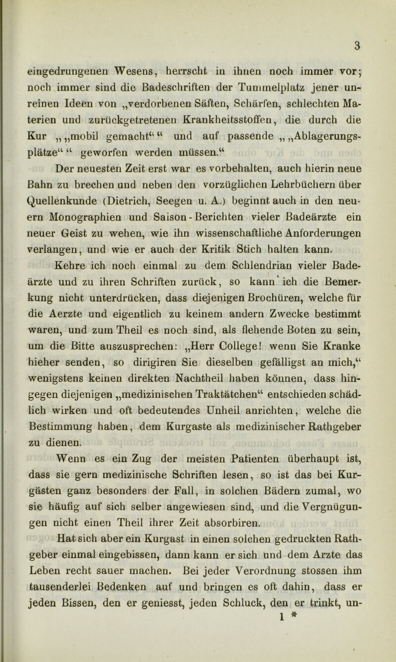 eingedrungenen Wesens, herrscht in ihnen noch immer vor; noch immer sind die Badeschriften der Tummelplatz jener un- reinen Ideen von „verdorbenen Säften, Schärfen, schlechten Ma- terien und zurückgetretenen Krankheitsstoffen, die durch die Kur „ „mobil gemacht“ “ und auf passende „ „Ablagerungs- plätze“ “ geworfen werden müssen.“ Der neuesten Zeit erst war es Vorbehalten, auch hierin neue Bahn zu brechen und neben den vorzüglichen Lehrbüchern über Quellenkunde (Dietrich, Seegen u. A.) beginnt auch in den neu- ern Monographien und Saison - Berichten vieler Badeärzte ein neuer Geist zu wehen, wie ihn wissenschaftliche Anforderungen verlangen, und wie er auch der Kritik Stich halten kann. Kehre ich noch einmal zu dem Schlendrian vieler Bade- ärzte und zu ihren Schriften zurück, so kann ‘ ich die Bemer- kung nicht unterdrücken, dass diejenigen Brochüren, welche für die Aerzte und eigentlich zu keinem andern Zwecke bestimmt waren, und zum Theil es noch sind, als flehende Boten zu sein, um die Bitte auszusprechen: „Herr College! wenn Sie Kranke hieher senden, so dirigiren Sie dieselben gefälligst an mich,“ wenigstens keinen direkten Nachtheil haben können, dass hin- gegen diejenigen „medizinischen Traktätchen“ entschieden schäd- lich wirken und oft bedeutendes Unheil anrichten, welche die Bestimmung haben, dem Kurgaste als medizinischer Rathgeber zu dienen. Wenn es ein Zug der meisten Patienten überhaupt ist, dass sie gern medizinische Schriften lesen, so ist das bei Kur- gästen ganz besonders der Fall, in solchen Bädern zumal, wo sie häufig auf sich selber angewiesen sind, und die Vergnügun- gen nicht einen Theil ihrer Zeit absorbiren. Hat sich aber ein Kurgast in einen solchen gedruckten Rath- geber einmal eingebissen, dann kann er sich und dem Arzte das Leben recht sauer machen. Bei jeder Verordnung stossen ihm tausenderlei Bedenken auf und bringen es oft dahin, dass er jeden Bissen, den er geniesst, jeden Schluck, den er trinkt, un- 1 *