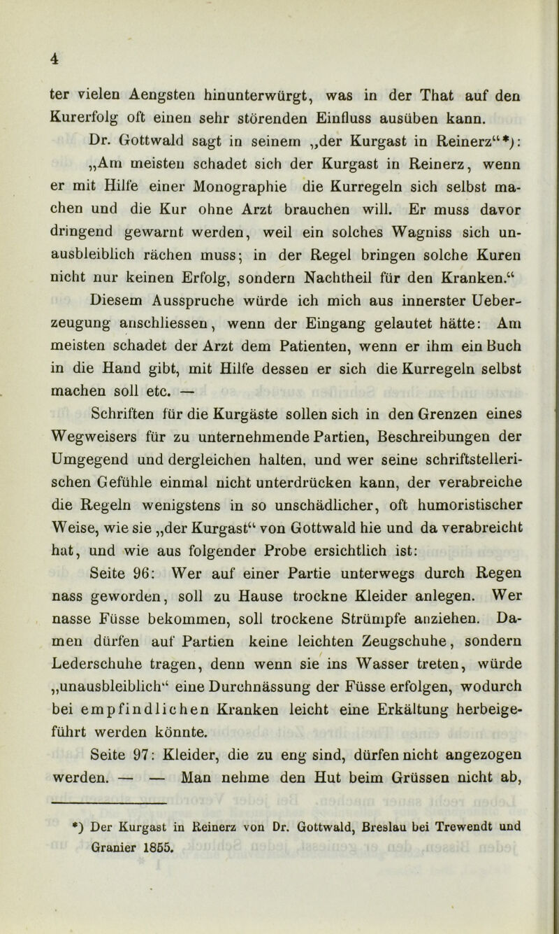 ter vielen Aengsten hinunterwürgt, was in der That auf den Kurerfolg oft einen sehr störenden Einfluss ausüben kann. Dr. Gottwald sagt in seinem „der Kurgast in Reinerz“*): „Am meisten schadet sich der Kurgast in Reinerz, wenn er mit Hilfe einer Monographie die Kurregeln sich selbst ma- chen und die Kur ohne Arzt brauchen will. Er muss davor dringend gewarnt werden, weil ein solches Wagniss sich un- ausbleiblich rächen muss; in der Regel bringen solche Kuren nicht nur keinen Erfolg, sondern Nachtheil für den Kranken.“ Diesem Ausspruche würde ich mich aus innerster Ueber- zeugung anschliessen, wenn der Eingang gelautet hätte: Am meisten schadet der Arzt dem Patienten, wenn er ihm ein Buch in die Hand gibt, mit Hilfe dessen er sich die Kurregeln selbst machen soll etc. — Schriften für die Kurgäste sollen sich in den Grenzen eines Wegweisers für zu unternehmende Partien, Beschreibungen der Umgegend und dergleichen halten, und wer seine schriftstelleri- schen Gefühle einmal nicht unterdrücken kann, der verabreiche die Regeln wenigstens in so unschädlicher, oft humoristischer Weise, wie sie „der Kurgast“ von Gottwald hie und da verabreicht hat, und wie aus folgender Probe ersichtlich ist: Seite 96: Wer auf einer Partie unterwegs durch Regen nass geworden, soll zu Hause trockne Kleider anlegen. Wer nasse Füsse bekommen, soll trockene Strümpfe anziehen. Da- men dürfen auf Partien keine leichten Zeugschuhe, sondern < Lederschuhe tragen, denn wenn sie ins Wasser treten, würde „unausbleiblich“ eine Durchnässung der Füsse erfolgen, wodurch bei empfindlichen Kranken leicht eine Erkältung herbeige- führt werden könnte. Seite 97: Kleider, die zu eng sind, dürfen nicht angezogen werden. — — Man nehme den Hut beim Grüssen nicht ab, *) Der Kurgast in Reinerz von Dr. Gottwald, Breslau bei Trewendt und Granier 1855.