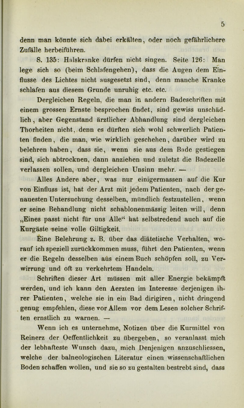 denn man könnte sich dabei erkälten, oder noch gefährlichere Zufälle herbeiführen. S. 135: Halskranke dürfen nicht singen. Seite 126: Man lege sich so (beim Schlafengehen), dass die Augen dem Ein- flüsse des Lichtes nicht ausgesetzt sind, denn manche Kranke schlafen aus diesem Grunde unruhig etc. etc. Dergleichen Regeln, die man in andern Badeschriften mit einem grossen Ernste besprochen findet, sind gewiss unschäd- lich , aber Gegenstand ärztlicher Abhandlung sind dergleichen Thorheiten nicht, denn es dürften sich wohl schwerlich Patien- ten finden, die man, wie wirklich geschehen, darüber wird zu belehren haben, dass sie, wenn sie aus dem Bade gestiegen sind, sich abtrocknen, dann anziehen und zuletzt die Badezelle verlassen sollen, und dergleichen Unsinn mehr. — Alles Andere aber, was nur einigermassen auf die Kur von Einfluss ist, hat der Arzt mit jedem Patienten, nach der ge- nauesten Untersuchung desselben, mündlich festzustellen, wenn er seine Behandlung nicht schablonenmässig leiten will, denn „Eines passt nicht für uns Alle41 hat selbstredend auch auf die Kurgäste seine volle Giltigkeit. Eine Belehrung z. B. über das diätetische Verhalten, wo- rauf ich speziell zurückkommen muss, führt den Patienten, wenn er die Regeln desselben aus einem Buch schöpfen soll, zu Ver- wirrung und oft zu verkehrtem Handeln. Schriften dieser Art müssen mit aller Energie bekämpft werden, und ich kann den Aerzten im Interesse derjenigen ih- rer Patienten, welche sie in ein Bad dirigiren, nicht dringend genug empfehlen, diese vor Allem vor dem Lesen solcher Schrif- ten ernstlich zu warnen. — Wenn ich es unternehme, Notizen über die Kurmittel von Reinerz der Oeffentlichkeit zu übergeben, so veranlasst mich der lebhafteste Wunsch dazu, mich Denjenigen anzuschliessen, welche der baineologischen Literatur einen wissenschaftlichen Boden schaffen wollen, und sie so zu gestalten bestrebt sind, dass