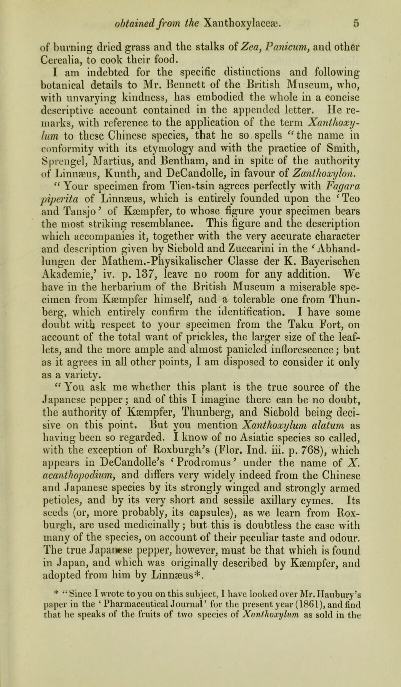 of burning dried grass and the stalks of Zea, Panicum, and other Cerealia, to cook their food. I am indebted for the specific distinctions and following botanical details to Mr. Bennett of the British Museum, who, with unvarying kindness, has embodied the whole in a concise descriptive account contained in the appended letter. He re- marks, with reference to the application of the term Xanthoxy- lum to these Chinese species, that he so. spells “the name in conformity with its etymology and with the practice of Smith, Sprengel, Martius, and Bentham, and in spite of the authority of Linnaeus, Kunth, and DeCandolle, in favour of Zanthoocylon. “ Your specimen from Tien-tsin agrees perfectly with Fagara piperita of Linnaeus, which is entirely founded upon the ‘ Teo and Tansjo* of Kaempfer, to whose figure your specimen bears the most striking resemblance. This figure and the description which accompanies it, together with the very accurate character and description given by Siebold and Zuccarini in the ‘ Abhand- lungen der Mathem.-Physikalischer Classe der K. Bayerischen Akademie,’ iv. p. 137, leave no room for any addition. We have in the herbarium of the British Museum a miserable spe- cimen from Kaempfer himself, and a tolerable one from Thun- berg, which entirely confirm the identification. I have some doubt with respect to your specimen from the Taku Fort, on account of the total want of prickles, the larger size of the leaf- lets, and the more ample and almost panicled inflorescence; but as it agrees in all other points, I am disposed to consider it only as a variety. “ You ask me whether this plant is the true source of the Japanese pepper; and of this I imagine there can be no doubt, the authority of Kaempfer, Thunberg, and Siebold being deci- sive on this point. But you mention Xanthoxylum alatum as having been so regarded. I know of no Asiatic species so called, with the exception of Roxburgh^ (Flor. Ind. iii. p. 768), which appears in DeCandolle's * Prodromus ’ under the name of X. acanthopodium, and differs very widely indeed from the Chinese and Japanese species by its strongly winged and strongly armed petioles, and by its very short and sessile axillary cymes. Its seeds (or, more probably, its capsules), as we learn from Rox- burgh, are used medicinally; but this is doubtless the case with many of the species, on account of their peculiar taste and odour. The true Japanese pepper, however, must be that which is found in Japan, and which was originally described by Ksempfer, and adopted from him by Linmeus*. * “ Since I wrote to you on this subject, I have looked over Mr. Hanbury’s paper in the ‘ Pharmaceutical Journal’ for the present year (1861), and find that he speaks of the fruits of two species of Xanthoxylum as sold in the