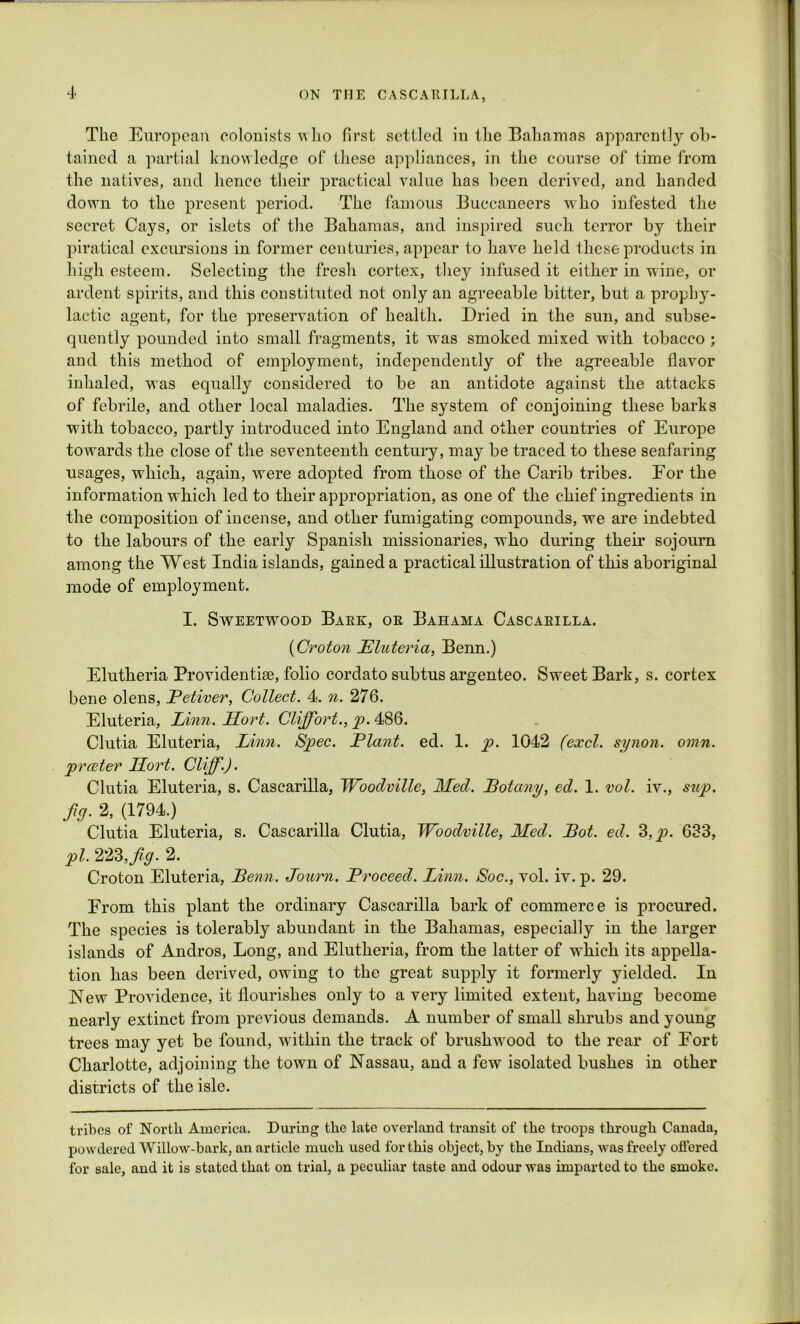 The European colonists u ho first settled in the Bahamas apparent^ ob- tained a partial knowledge of these appliances, in the course of time from the natives, and hence their practical value has been derived, and handed down to the present period. The famous Buccaneers who infested the secret Cays, or islets of the Bahamas, and inspired such terror by their piratical excursions in former centuries, appear to have held these products in high esteem. Selecting the fresh cortex, they infused it either in wine, or ardent spirits, and this constituted not only an agreeable bitter, but a prophy- lactic agent, for the preservation of health. Dried in the sun, and subse- quently pounded into small fragments, it was smoked mixed with tobacco ; and this method of employment, independently of the agreeable flavor inhaled, was equally considered to be an antidote against the attacks of febrile, and other local maladies. The system of conjoining these barks with tobacco, partly introduced into England and other countries of Europe towards the close of the seventeenth century, may be traced to these seafaring usages, which, again, were adopted from those of the Carib tribes. For the information which led to their appropriation, as one of the chief ingredients in the composition of incense, and other fumigating compounds, we are indebted to the labours of the early Spanish missionaries, who during their sojourn among the West India islands, gained a practical illustration of this aboriginal mode of employment. I. Sweetwood Bake, or Bahama Cascarilla. (Croton Eluteria, Benn.) Elutheria Providentise, folio cordato subtus argenteo. Sweet Bark, s. cortex bene olens, Petiver, Collect. 4. n. 276. Eluteria, Linn. LLort. Cliff or t., p. 486. Clutia Eluteria, Linn. Spec. Plant, ed. 1. p. 1042 (excl. synon. omn. preeter LLort. Cliff.). Clutia Eluteria, s. Cascarilla, Woodville, Mecl. Potany, ed. 1. vol. iv., sup. fid’ 2, (1794.) Clutia Eluteria, s. Cascarilla Clutia, Woodville, Med. Pot. ed. 3,p. 633, pi. 223Jig. 2. Croton Eluteria, Penn. Journ. Proceed. Linn. Soc., vol. iv. p. 29. From this plant the ordinary Cascarilla bark of commerce is procured. The species is tolerably abundant in the Bahamas, especially in the larger islands of Andros, Long, and Elutheria, from the latter of which its appella- tion has been derived, owing to the great supply it formerly yielded. In New Providence, it flourishes only to a very limited extent, having become nearly extinct from previous demands. A number of small shrubs and young trees may yet be found, within the track of brushwood to the rear of Port Charlotte, adjoining the town of Nassau, and a few isolated bushes in other districts of the isle. tribes of North America. During the late overland transit of the troops through Canada, powdered Willow-bark, an article much used for this object, by the Indians, was freely offered for sale, and it is stated that on trial, a peculiar taste and odour was imparted to the smoke.