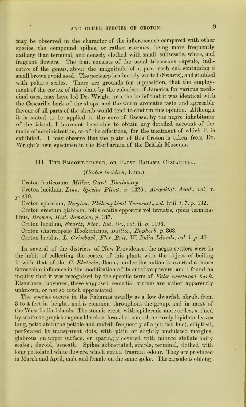 may be observed in the character of the inflorescence compared with other species, the compound spikes, or rather racemes, being more frequently axillary than terminal, and densely clothed with small, subsessile, white, and fragrant flowers. The fruit consists of the usual tricoccous capsule, indi- cative of the genus, about the magnitude of a pea, each cell containing a small brown ovoid seed. The pericarp is minutely wanted (Swartz), and studded with peltate scales. There are grounds for supposition, that the employ- ment of the cortex of this plant by the colonists of Jamaica for various medi- cinal uses, may have led Dr. Wright into the belief that it was identical with the Cascarilla bark of the shops, and the warm aromatic taste and agreeable flavour of all parts of the shrub would tend to confirm this opinion. Although it is stated to be applied to the cure of disease, by the negro inhabitants of the island, I have not been able to obtain any detailed account of the mode of administration, or of the affections, for the treatment of which it is exhibited. I may observe that the plate of this Croton is taken from Dr. Wright’s own specimen in the Herbarium of the British Museum. III. The Smooth-leaved, or False Bahama Cascarilla. (Croton lucidum, Linn.) Croton fruticosum, Miller, Gard. Dictionary. Croton lucidum, Linn. Species Plant, n. 1426; Amcenitat. Acad., vol. v. p. 410. Croton spicatum, Berc/ius, Philosophical Transact., vol. lviii. t. 7.p. 132. Croton erectum glabrum, foliis ovatis oppositis vel ternatis, spicis termina- libus, Broivne, Hist. Jamaica, p. 347. Croton lucidum, Swartz, Flor. Ind. Oc., vol. ii. p. 1193. Croton (Astraeopsis) Hookerianus, Paillon, Euphorh. p. 363. Croton lucidns, L. Griseback, Flor. Brit. TP. India Islands, vol. i. p. 40. In several of the districts of Hew Providence, the negro settlers were in the habit of collecting the cortex of this plant, with the object of boiling it with that of the C. Fluteria, Benn., under the notion it exerted a more favourable influence in the modification of its curative powers, and I found on inquiry that it was recognized by the specific term of False sweetwood baric. Elsewhere, however, these supposed remedial virtues are either apparently unknown, or not so much appreciated. The species occurs in the Bahamas usually as a low dwarfish shrub, from 3 to 4 feet in height, and is common throughout the group, and in most of the West India Islands. The stem is erect, with epidermis more or less stained by white or greyish rugous blotches, branches smooth or rarely lepidote, leaves long, petiolated (the petiole and midrib frequently of a pinkish hue), elliptical, perforated by transparent dots, with plain or slightly undulated margins, glabrous on upper surface, or sparingly covered with minute stellate hairy scales ; devoid, beneath. Spikes abbreviated, simple, terminal, clothed with long petiolated white flowers, which emit a fragrant odour. They are produced in March and April, male and female on the same spike. The capsule is oblong,