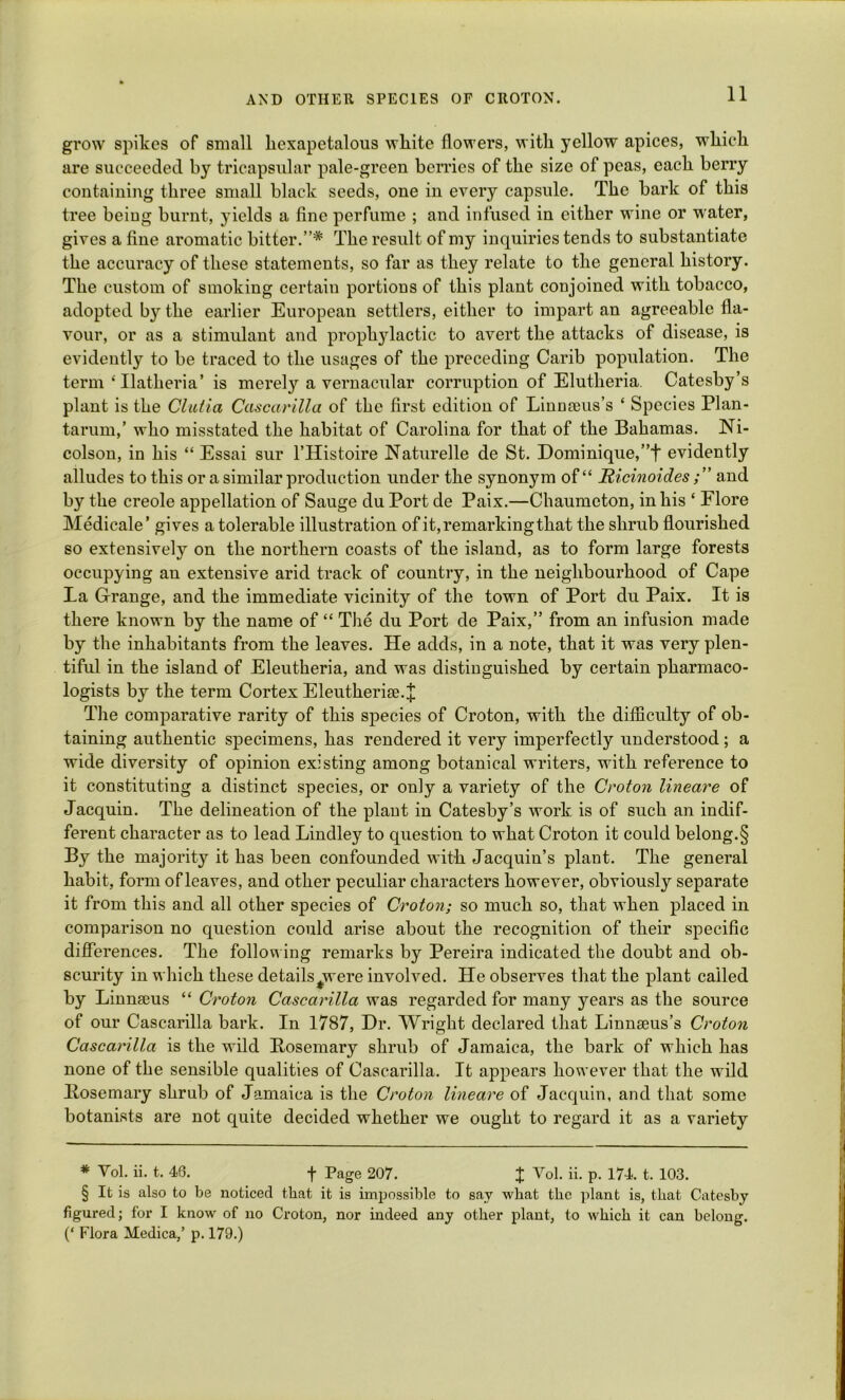 grow spikes of small liexapetalous white flowers, with yellow apices, which are succeeded by tricapsular pale-green berries of the size of peas, each berry containing three small black seeds, one in every capsule. The bark of this tree beiug burnt, yields a fine perfume ; and infused in either wine or water, gives a fine aromatic bitter.”* The result of my inquiries tends to substantiate the accuracy of these statements, so far as they relate to the general history. The custom of smoking certain portions of this plant conjoined with tobacco, adopted by the earlier European settlers, either to impart an agreeable fla- vour, or as a stimulant and prophylactic to avert the attacks of disease, is evidently to be traced to the usages of the preceding Carib population. The term ‘Ilatheria’ is merely a vernacular corruption of Elutheria. Catesby’s plant is the Clulia Cascarilla of the first edition of Linuteus’s ‘ Species Plan- tarum,’ who misstated the habitat of Carolina for that of the Bahamas. Ni- colson, in his “ Essai sur l’Histoire Naturelle de St. Dominique,”t evidently alludes to this or a similar production under the synonym of “ Ricinoides ; ” and by the creole appellation of Sauge du Port de Paix.—Chaumeton, in his ‘ Flore Medicale’ gives a tolerable illustration of it, remarking that the shrub flourished so extensively on the northern coasts of the island, as to form large forests occupying an extensive arid track of country, in the neighbourhood of Cape La Grange, and the immediate vicinity of the town of Port du Paix. It is there known by the name of “ The du Port de Paix,” from an infusion made by the inhabitants from the leaves. He adds, in a note, that it was very plen- tiful in the island of Eleutheria, and was distinguished by certain pharmaco- logists by the term Cortex Eleutherise. J The comparative rarity of this species of Croton, with the difficulty of ob- taining authentic specimens, has rendered it very imperfectly understood ; a wide diversity of opinion existing among botanical writers, with reference to it constituting a distinct species, or only a variety of the Croton lineare of Jacquin. The delineation of the plaut in Catesby’s work is of such an indif- ferent character as to lead Bindley to question to what Croton it could belong.§ By the majority it has been confounded with Jacquin’s plant. The general habit, form of leaves, and other peculiar characters however, obviously separate it from this and all other species of Croton; so much so, that when placed in comparison no question could arise about the recognition of their specific differences. The following remarks by Pereira indicated the doubt and ob- scurity in which these details^were involved. He observes that the plant called by Linnaeus “ Croton Cascarilla was regarded for many years as the source of our Cascarilla bark. In 1787, Dr. Wright declared that Linnaeus’s Croton Cascarilla is the wild Rosemary shrub of Jamaica, the bark of which has none of the sensible qualities of Cascarilla. It appears however that the wild Rosemary shrub of Jamaica is the Croton lineare of Jacquin, and that some botanists are not quite decided whether we ought to regard it as a variety * Yol. ii. t. 46. f Page 207. X Vol. ii. p. 174. t. 103. § It is also to be noticed that it is impossible to say wliat the plant is, that Catesby figured; for I know of no Croton, nor indeed any other plant, to which it can belong. (‘ Flora Medica,’ p. 179.)