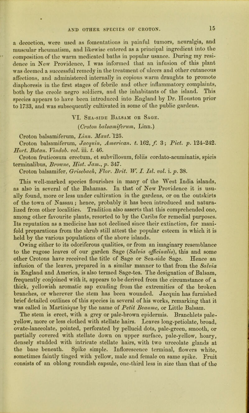 a decoction, were used as fomentations in painful tumors, neuralgia, and muscular rheumatism, and likewise entered as a principal ingredient into the composition of the warm medicated baths in popular usance. During my resi- dence in New Providence, I was informed that an infusion of this plant was deemed a successful remedy in the treatment of ulcers and other cutaneous affections, and administered internally in copious warm draughts to promote diaphoresis in the first stages of febrile and other inflammatory complaints, both by the creole negro soldiers, and the inhabitants of the island. This species appears to have been introduced into England by Dr. Houston prior to 1733, and was subsequently cultivated in some of the public gardens. VI. Sea-side Balsam or Sage. {Croton balsamiferum, Linn.) Groton balsamiferum, Linn. Mant. 125. Croton balsamiferum, Jacqidn, American, t. 162, f 3; Piet. p. 124-242. Sort. Botan. Tdndob. vol. iii. t. 46. Croton fruticosum erectum, et subvillosum, foliis cordato-acuminatis, spicis terminalibus, Browne, Sist. Jam.,]?. 347. Croton balsamifer, G-risebach, Flor. Brit. TF. I. 1st. vol. i. ]?. 38. This well-marked species flourishes in many of the West India islands, as also in several of the Bahamas. In that of New Providence it is usu- ally found, more or less under cultivation in the gardens, or on the outskirts of the town of Nassau; hence, probably it has been introduced and natura- lized from other localities. Tradition also asserts that this comprehended one, among other favourite plants, resorted to by the Caribs for remedial purposes. Its reputation as a medicine has not declined since their extinction, for mani- fold preparations from the shrub still attest the popular esteem in which it is held by the various populations of the above islands. Owing either to its odoriferous qualities, or from an imaginary resemblance to the rugose leaves of our garden Sage (Salvia officinalis), this and some other Crotons have received the title of Sage or Sea-side Sage. Hence an infusion of the leaves, prepared in a similar manner to that from the Salvia in England and America, is also termed Sage-tea. The designation of Balsam, frequently conjoined with it, appears to be derived from the circumstance of a thick, yellowish aromatic sap exuding from the extremities of the broken branches, or wherever the stem has been wounded. Jacquin has furnished brief detailed outlines of this species in several of his works, remarking that it was called in Martinique by the name of Petit Beaume, or Little Balsam. The stem is erect, with a grey or pale-brown epidermis. Branchlets pale- yellow, more or less clothed with stellate hairs. Leaves long-petiolate, broad, ovate-lanceolate, pointed, perforated by pellucid dots, pale-green, smooth, or partially covered with stellate down on upper surface, pale-yellow, hoary, densely studded with intricate stellate hairs, with two urceolate glands at the base beneath. Spike simple. Inflorescence terminal, flowers white, sometimes faintly tinged with yellow, male and female on same spike. Fruit consists of an oblong roundish capsule, one-third less in size than that of the