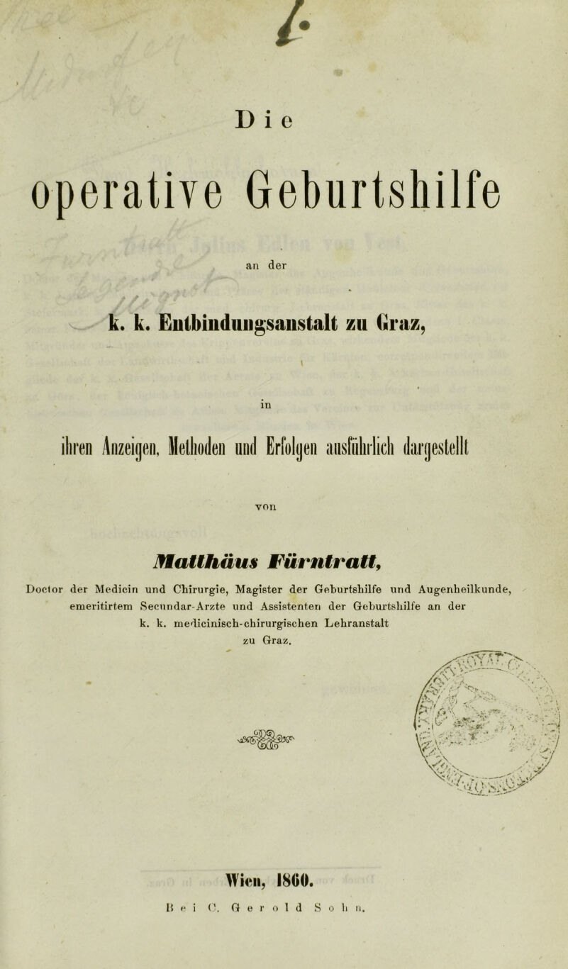D i e operative Geburtshilfe an der k. k. Entbindungsanstalt zu Graz, ihren Anzeigen, Methoden und Erfolgen ausführlich dargeslellt von Matthäus Fürntratt, Doclor der Medicin und Chirurgie, Magister der Geburtshilfe und Augenheilkunde, emeritirtem Secundar-Arzte und Assistenten der Geburtshilfe an der k. k. medicinisch-chirurgischen Lehranstalt zu Graz. Wien, 1800.