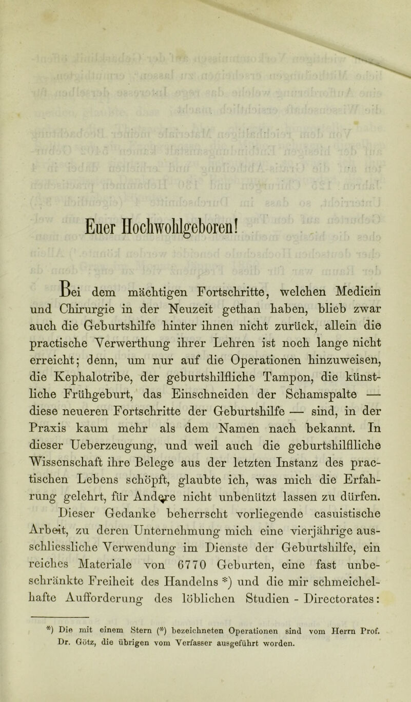 Euer Hochwohlgeboren! Bei dem mächtigen Fortschritte, welchen Medicin und Chirurgie in der Neuzeit gethan haben, blieb zwar auch die Geburtshilfe hinter ihnen nicht zurück, allein die practische Verwerthung ihrer Lehren ist noch lange nicht erreicht; denn, um nur auf die Operationen hinzuweisen, die Kephalotribe, der geburtshilfliche Tampon, die künst- liche Frühgeburt, das Einschneiden der Schamspalte — diese neueren Fortschritte der Geburtshilfe — sind, in der Praxis kaum mehr als dem Namen nach bekannt. In dieser Ueberzeugung, und weil auch die geburtshilfliche Wissenschaft ihre Belege aus der letzten Instanz des prac- tischen Lebens schöpft, glaubte ich, was mich die Erfah- rung gelehrt, für Andere nicht unbenutzt lassen zu dürfen. Dieser Gedanke beherrscht vorliegende casuistische Arbeit, zu deren Unternehmung mich eine vierjährige aus- schliessliche Verwendung im Dienste der Geburtshilfe, ein reiches Materiale von 6770 Geburten, eine fast unbe- schränkte Freiheit des Handelns *) und die mir schmeichel- hafte Aufforderung des löblichen Studien - Directorates: *) Die mit einem Stern (*) bezeichneten Operationen sind vom Herrn Prof. Dr. Gütz, die übrigen vom Verfasser ausgefübrt worden.