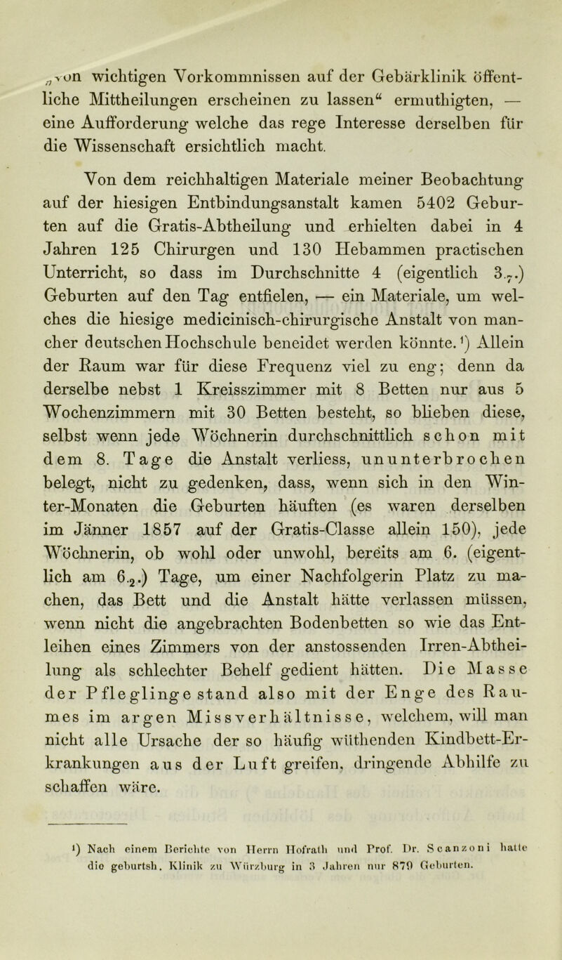 ^von wichtigen Vorkommnissen auf der Gebärklinik Öffent- liche Mittheilungen erscheinen zu lassen“ ermutliigten, — eine Aufforderung welche das rege Interesse derselben für die Wissenschaft ersichtlich macht. Von dem reichhaltigen Materiale meiner Beobachtung auf der hiesigen Entbindungsanstalt kamen 5402 Gebur- ten auf die Gratis-Abtheilung und erhielten dabei in 4 Jahren 125 Chirurgen und 130 Hebammen practischen Unterricht, so dass im Durchschnitte 4 (eigentlich 3.7.) Geburten auf den Tag entfielen, — ein Materiale, um wel- ches die hiesige medicinisch-chirurgische Anstalt von man- cher deutschen Hochschule beneidet werden könnte.1) Allein der Raum war für diese Frequenz viel zu eng; denn da derselbe nebst 1 Kreisszimmer mit 8 Betten nur aus 5 Wochenzimmern mit 30 Betten besteht, so blieben diese, selbst wenn jede Wöchnerin durchschnittlich schon mit dem 8. Tage die Anstalt verliess, ununterbrochen belegt, nicht zu gedenken, dass, wenn sich in den Win- ter-Monaten die Geburten häuften (es waren derselben im Jänner 1857 auf der Gratis-Classe allein 150), jede Wöchnerin, ob wohl oder unwohl, bereits am 6. (eigent- lich am 6.2.) Tage, um einer Nachfolgerin Platz zu ma- chen, das Bett und die Anstalt hätte verlassen müssen, wenn nicht die angebrachten Bodenbetten so wie das Ent- leihen eines Zimmers von der anstossenden Irren-Abthei- lung als schlechter Behelf gedient hätten. Die Masse der Pfleglinge stand also mit der Enge des Rau- mes im argen Missverhältnisse, welchem, will man nicht alle Ursache der so häufig wüthenden Kindbett-Er- krankungen aus der Luft greifen, dringende Abhilfe zu schaffen wäre. *) Nach einem Berichte von Herrn Hofrath und Prof. Dr. Scanzoni hatte