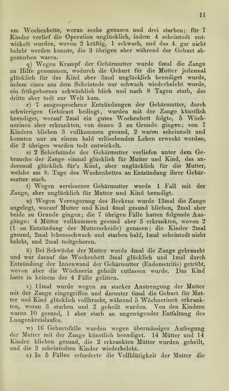 / nm Wochenbette, woran sechs genasen und drei starben; für 7 Kinder verlief die Operation unglücklich, indem 4 schcintodt ent- wickelt wurden, wovon 2 kräftig, 1 schwach, und das 4. gar nicht belebt werden konnte, die 3 übrigen aber während der Geburt ab- gestorben waren. q) Wegen Krampf der Gebärmutter wurde Gmal die Zange zu Hilfe genommen, wodurch die Geburt für die Mutter jedesmal glücklich für das Kind aber 3mal unglücklich beendiget wurde, indem eines aus dem Seheintode nur schwach wicderbelebt wurde, ein frühgebornes schwächlich blieb und nach 8 Tagen starb, das dritte aber todt zur Welt kam. r) 7 ausgesprochene Entzündungen der Gebärmutter, durch schwierigen Gebäract bedingt, wurden mit der Zange künstlich beendiget, worauf 2mal ein gutes Wochenbett folgte, 5 Wöch- nerinen aber erkrankten, von denen 3 zu Grunde gingen; von 7 Kindern blieben 3 vollkommen gesund, 2 waren schcintodt und konnten nur zu einem bald erlöschenden Leben erweckt werden, die 2 übrigen wurden todt entwickelt. s) 2 Schiefstände der Gebärmutter verliefen unter dem Ge- brauche der Zange einmal glücklich für Mutter und Kind, das an- deremal glücklich fiir’s Kind, aber unglücklich für die Mutter, welche am 8. Tage des Wochenbettes an Entzündung ihrer Gebär- mutter starb. t) Wegen zerrissener Gebärmutter wurde 1 Fall mit der Zange, aber unglücklich für Mutter und Kind beendigt. u) Wegen Verengerung des Beckens wurde 13mal die Zange angelegt, worauf Mutter und Kind 4mal gesund blieben, 2mal aber beide zu Grunde gingen; die 7 übrigen Fälle hatten folgende Aus- gänge: 4 Mütter vollkommen gesund aber 3 erkrankten, wovon 2 (1 an Entzündung der Mutterscheide) genasen; die Kinder 2mal gesund, 2mal lebensschwach und starben bald, lmal scheintodt nicht belebt, und 2mal todtgeboren. Ii) Bei Schwäche der Mutter wurde 4mal die Zange gebraucht und war darauf das Wochenbett 3mal glücklich und lmal durch Entzündung der Innenwand der Gebärmutter (Endometritis) getrübt, wovon aber die Wöchnerin geheilt entlassen wurde. Das Kind hatte in keinem der 4 Fälle gelitten. v) llmal wurde wegen zu starker Anstrengung der Mutter mit der Zange eingegriffen und darunter 6mal die Geburt für Mut- ter und Kind glücklich vollbracht, während 5 Wöchnerineft erkrank- ten, woran 3 starben und 2 geheilt wurden. Von den Kindern waren 10 gesund, 1 aber starb an ungenügender Entfaltung des Lungenkreislaufes. w) 16 Geburtsfälle wurden wegen übermässiger Aufregung der Mutter mit der Zange künstlich beendiget. 14 Mütter und 14 Kinder blieben gesund, die 2 erkrankten Mütter wurden geheilt, und die 2 scheintodten Kinder wicderbelebt. x) In 5 Fällen erforderte die Vollblütigkeit der Mutter die