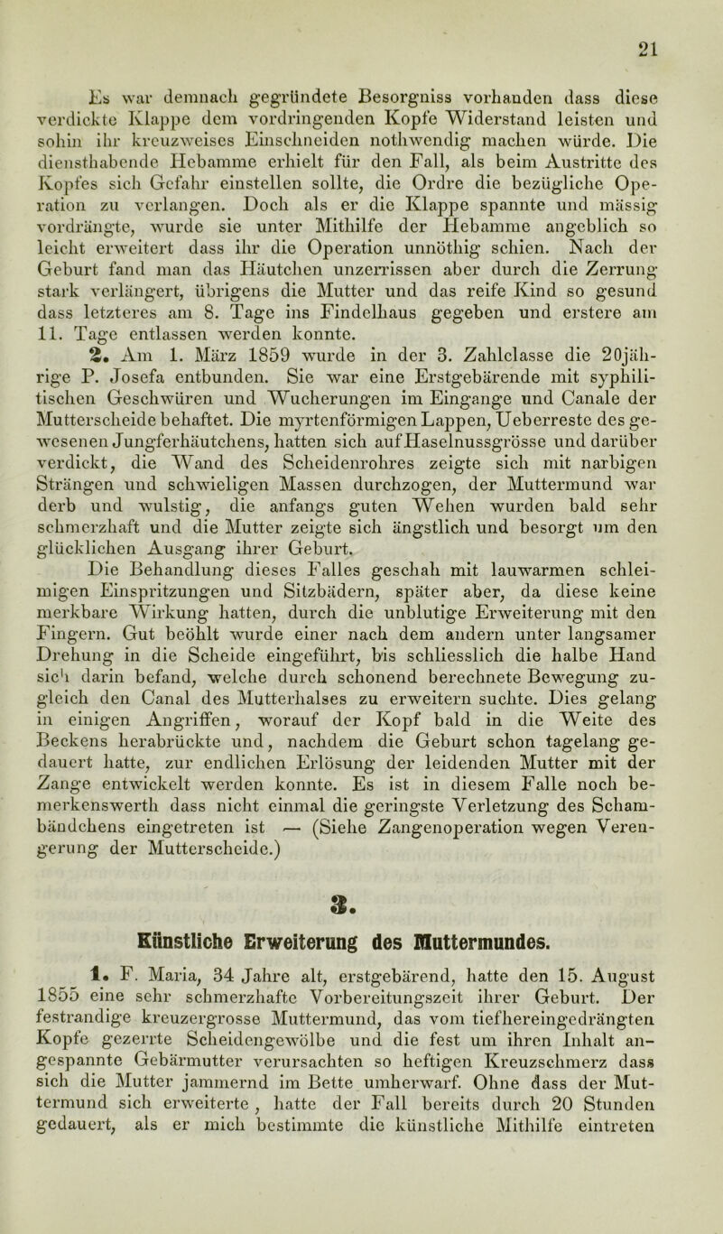 Es war demnach gegründete Besorgniss vorhanden dass diese verdickte Klappe dem vordringenden Kopfe Widerstand leisten und sohin ihr kreuzweises Einschneiden nothwendig machen würde. Die diensthabende Hebamme erhielt für den Fall, als beim Austritte des Kopfes sich Gefahr einstellen sollte, die Ordre die bezügliche Ope- ration zu verlangen. Doch als er die Klappe spannte und massig vordrängte, wurde sie unter Mithilfe der Hebamme angeblich so leicht erweitert dass ihr die Operation unnöthig schien. Nach der Geburt fand man das Häutchen unzerrissen aber durch die Zerrung- stark verlängert, übrigens die Mutter und das reife Kind so gesund dass letzteres am 8. Tage ins Findelhaus gegeben und erstere am 11. Tage entlassen werden konnte. Am 1. März 1859 wurde in der 3. Zahlclasse die 20jäh- rige P. Josefa entbunden. Sie war eine Erstgebärende mit syphili- tischen Geschwüren und Wucherungen im Eingänge und Canale der Muttersclieide behaftet. Die myrtenförmigen Lappen, Ueberreste des ge- wesenen Jungferhäutcliens, hatten sich auf Haselnussgrösse und darüber verdickt, die Wand des Scheidenrohres zeigte sich mit narbigen Strängen und schwieligen Massen durchzogen, der Muttermund war derb und wulstig, die anfangs guten Wehen wurden bald sehr sekmerzhaft und die Mutter zeigte sich ängstlich und besorgt um den glücklichen Ausgang ihrer Geburt. Die Behandlung dieses Falles geschah mit lauwarmen schlei- migen Einspritzungen und Sitzbädern, später aber, da diese keine merkbare Wirkung hatten, durch die unblutige Erweiterung mit den Fingern. Gut beöhlt wurde einer nach dem andern unter langsamer Drehung in die Scheide eingeführt, bis schliesslich die halbe Hand sieb darin befand, welche durch schonend berechnete Bewegung zu- gleich den Canal des Mutterhalses zu erweitern suchte. Dies gelang in einigen Angriffen, worauf der Kopf bald in die Weite des Beckens herabrückte und, nachdem die Geburt schon tagelang ge- dauert hatte, zur endlichen Erlösung der leidenden Mutter mit der Zange entwickelt werden konnte. Es ist in diesem Falle noch be- merkenswerth dass nicht einmal die geringste Verletzung des Scham- bändchens eingetreten ist -— (Siehe Zangenoperation wegen Veren- gerung der Mutterscheide.) 8. Künstliche Erweiterung des Muttermundes. 1« F. Maria, 34 Jahre alt, erstgebärend, hatte den 15. August 1855 eine sehr schmerzhafte Vorbereitungszeit ihrer Geburt. Der festrandige kreuzergrosse Muttermund, das vom tiefhereingedrängten Kopfe gezerrte Scheidengewölbe und die fest um ihren Inhalt an- gespannte Gebärmutter verursachten so heftigen Kreuzschmerz dass sich die Mutter jammernd im Bette umherwarf. Ohne dass der Mut- termund sich erweiterte , hatte der Fall bereits durch 20 Stunden gedauert, als er mich bestimmte die künstliche Mithilfe eintreten