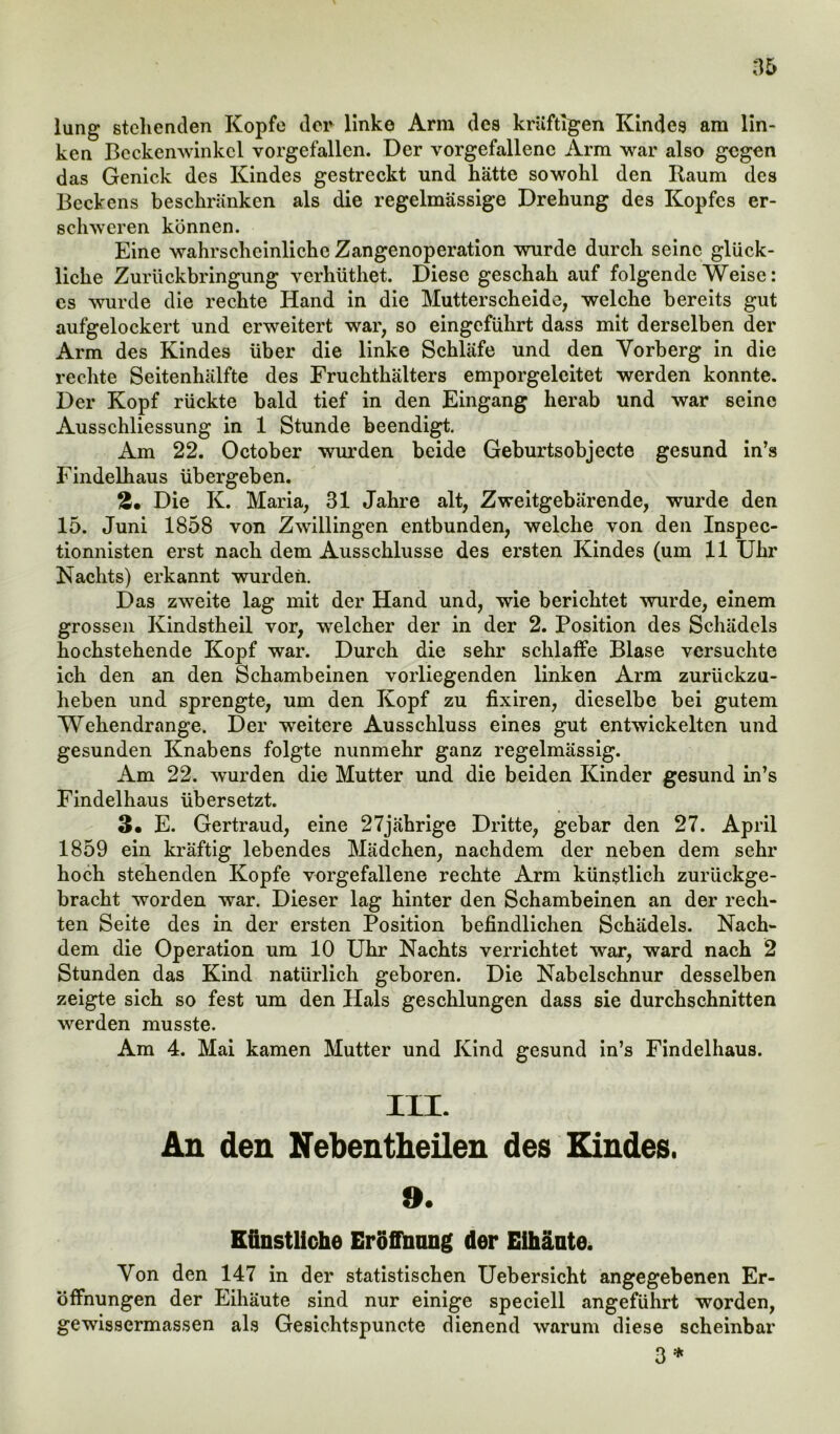 lung stehenden Kopfe der linke Arm des kräftigen Kindes am lin- ken Beckenwinkcl vorgefallen. Der vorgefallenc Arm war also gegen das Genick des Kindes gestreckt und hätte sowohl den Raum des Beckens beschränken als die regelmässige Drehung des Kopfes er- schweren können. Eine wahrscheinliche Zangenoperation wurde durch seine glück- liche Zurückbringung verhüthet. Diese geschah auf folgende Weise: es wurde die rechte Hand in die Mutterscheide, welche bereits gut aufgelockert und erweitert war, so eingeführt dass mit derselben der Arm des Kindes über die linke Schläfe und den Yorberg in die rechte Seitenhälfte des Fruchthälters emporgeleitet werden konnte. Der Kopf rückte bald tief in den Eingang herab und war seine Ausschliessung in 1 Stunde beendigt. Am 22. October wurden beide Geburtsobjecte gesund in’s Findelhaus übergeben. Die K. Maria, 31 Jahre alt, Zweitgebärende, wurde den 15. Juni 1858 von Zwillingen entbunden, welche von den Inspec- tionnisten erst nach dem Ausschlüsse des ersten Kindes (um 11 Uhr Nachts) erkannt wurden. Das zweite lag mit der Hand und, wie berichtet wurde, einem grossen Kindstheil vor, welcher der in der 2. Position des Schädels hochstehende Kopf war. Durch die sehr schlaffe Blase versuchte ich den an den Schambeinen vorliegenden linken Arm zurückzu- heben und sprengte, um den Kopf zu fixiren, dieselbe bei gutem Wehendrange. Der weitere Ausschluss eines gut entwickelten und gesunden Knabens folgte nunmehr ganz regelmässig. Am 22. wurden die Mutter und die beiden Kinder gesund in’s Findelhaus übersetzt. 3« E. Gertraud, eine 27jährige Dritte, gebar den 27. April 1859 ein kräftig lebendes Mädchen, nachdem der neben dem sehr hoch stehenden Kopfe vorgefallene rechte Arm künstlich zurückge- bracht worden war. Dieser lag hinter den Schambeinen an der rech- ten Seite des in der ersten Position befindlichen Schädels. Nach- dem die Operation um 10 Uhr Nachts verrichtet war, ward nach 2 Stunden das Kind natürlich geboren. Die Nabelschnur desselben zeigte sich so fest um den Hals geschlungen dass sie durchschnitten werden musste. Am 4. Mai kamen Mutter und Kind gesund in’s Findelhaus. III. An den Nebentheüen des Kindes. 9. Künstliche Eröffnung der EUläute. Von den 147 in der statistischen Uebersicht angegebenen Er- öffnungen der Eihäute sind nur einige speciell angeführt worden, gewissermassen als Gesichtspuncte dienend warum diese scheinbar 3 *