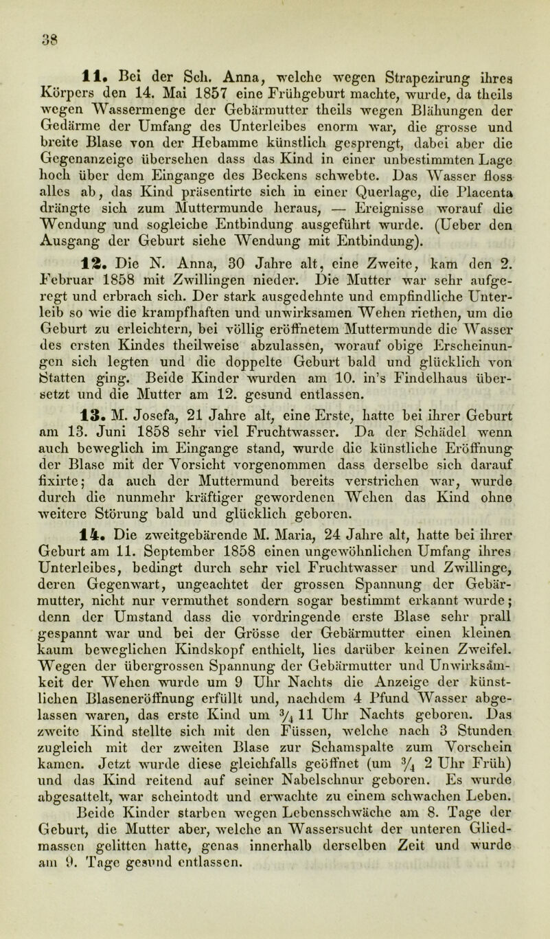 li# Bei der Sch. Anna, welche wegen Strapczirung ihres Körpers den 14. Mai 1857 eine Frühgeburt machte, wurde, da theils wegen Wassermenge der Gebärmutter theils wegen Blähungen der Gedärme der Umfang des Unterleibes enorm war, die grosse und breite Blase von der Hebamme künstlich gesprengt, dabei aber die Gegenanzeige übersehen dass das Kind in einer unbestimmten Lage hoch über dem Eingänge des Beckens schwebte. Das Wasser floss alles ab, das Kind präsentirte sich in einer Querlage, die Placenta drängte sich zum Muttermunde heraus, — Ereignisse worauf die Wendung und sogleiche Entbindung ausgeführt wurde. (Ueber den Ausgang der Geburt siehe Wendung mit Entbindung). 1 £• Die N. Anna, 30 Jahre alt, eine Zweite, kam den 2. Februar 1858 mit Zwillingen nieder. Die Mutter war sehr aufge- regt und erbrach sich. Der stark ausgedehnte und empfindliche Unter- leib so wie die krampfhaften und unwirksamen Wehen riethen, um die Geburt zu erleichtern, bei völlig eröffnetem Muttermunde die Wasser des ersten Kindes theilweise abzulassen, worauf obige Erscheinun- gen sich legten und die doppelte Geburt bald und glücklich von Statten ging. Beide Kinder wurden am 10. in’s Findelhaus über- setzt und die Mutter am 12. gesund entlassen. 13« M. Josefa, 21 Jahre alt, eine Erste, hatte bei ihrer Geburt am 13. Juni 1858 sehr viel Fruchtwasser. Da der Schädel wenn auch beweglich im Eingänge stand, wurde die künstliche Eröffnung der Blase mit der Vorsicht vorgenommen dass derselbe sich darauf fixirte; da auch der Muttermund bereits verstrichen war, wurde durch die nunmehr kräftiger gewordenen Wehen das Kind ohne weitere Störung bald und glücklich geboren. 14. Die zweitgebärende M. Maria, 24 Jahre alt, hatte bei ihrer Geburt am 11. September 1858 einen ungewöhnlichen Umfang ihres Unterleibes, bedingt durch sehr viel Fruchtwasser und Zwillinge, deren Gegenwart, ungeachtet der grossen Spannung der Gebär- mutter, nicht nur vermuthet sondern sogar bestimmt erkannt wurde; denn der Umstand dass die vordringende erste Blase sehr prall gespannt wrar und bei der Grösse der Gebärmutter einen kleinen kaum beweglichen Kindskopf enthielt, lies darüber keinen Zweifel. Wegen der übergrossen Spannung der Gebärmutter und Unwirksam- keit der Wehen wurde um 9 Uhr Nachts die Anzeige der künst- lichen Blaseneröffnung erfüllt und, nachdem 4 Pfund Wasser abge- lassen waren, das erste Kind um 3/4 11 Uhr Nachts geboren. Das zweite Kind stellte sich mit den Füssen, welche nach 3 Stunden zugleich mit der zweiten Blase zur Schamspalte zum Vorschein kamen. Jetzt wurde diese gleichfalls geöffnet (um 3/4 2 Uhr Früh) und das Kind reitend auf seiner Nabelschnur geboren. Es wurde abgcsattelt, war scheintodt und erwachte zu einem schwachen Leben. Beide Kinder starben wegen Lebensschwäche am 8. Tage der Geburt, die Mutter aber, welche an Wassersucht der unteren Glied- massen gelitten hatte, genas innerhalb derselben Zeit und wurde am 9. Tage gesund entlassen.