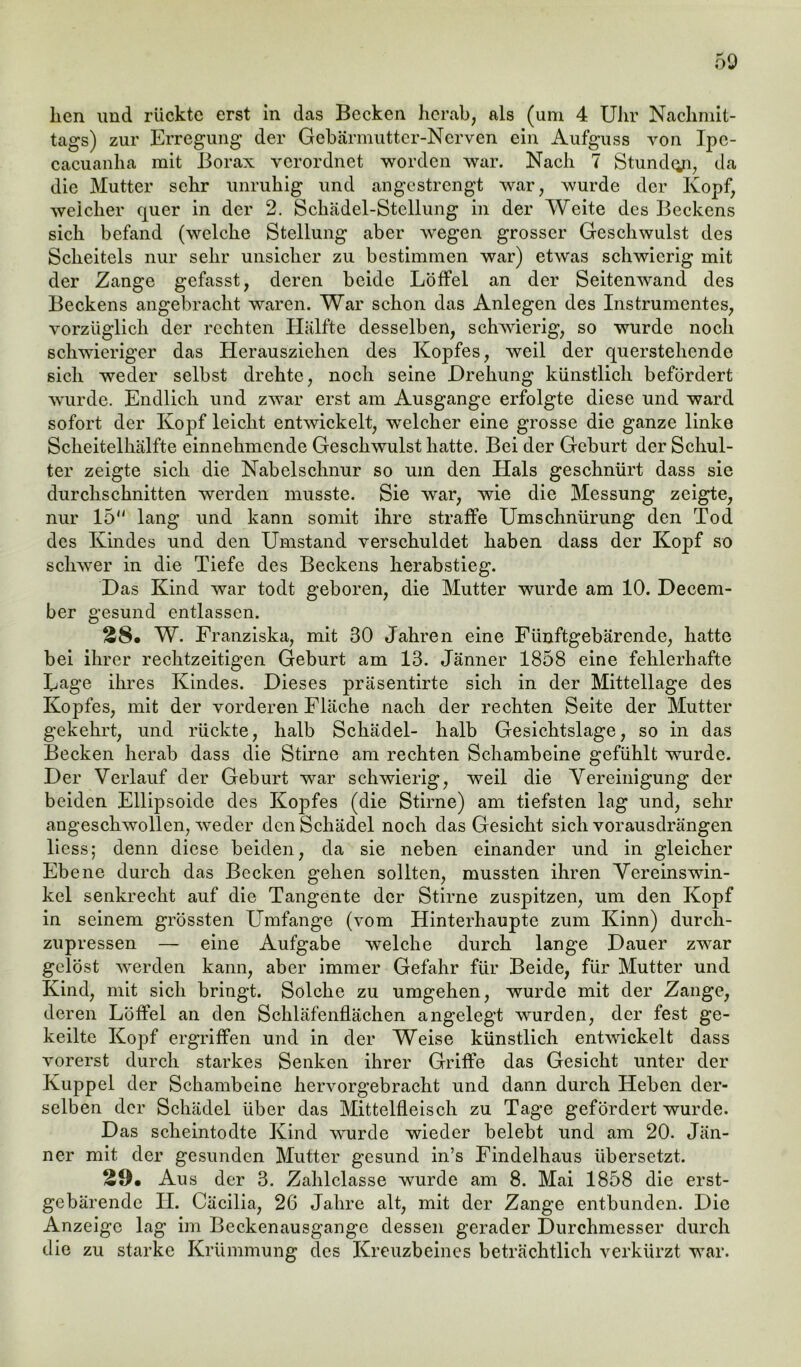 tags) zur Erregung der Gebärmutter-Nerven ein Aufguss von Ipc- cacuanha mit Borax verordnet worden war. Nach 7 Stunde, da die Mutter sehr unruhig und angestrengt war, wurde der Kopf, weicher quer in der 2. Schädel-Stellung in der Weite des Beckens sich befand (welche Stellung aber wegen grosser Geschwulst des Scheitels nur sehr unsicher zu bestimmen war) etwas schwierig mit der Zange gefasst, deren beide Löffel an der Seitenwand des Beckens angebracht waren. War schon das Anlegen des Instrumentes, vorzüglich der rechten Hälfte desselben, schwierig, so wurde noch schwieriger das Herauszichen des Kopfes, weil der querstehende sich weder selbst drehte, noch seine Drehung künstlich befördert wurde. Endlich und zwar erst am Ausgange erfolgte diese und ward sofort der Kopf leicht entwickelt, wTelcher eine grosse die ganze linke Scheitelhälfte einnehmende Geschwulst hatte. Bei der Geburt der Schul- ter zeigte sich die Nabelschnur so um den Hals geschnürt dass sie durchschnitten werden musste. Sie war, wie die Messung zeigte, nur 15 lang und kann somit ihre straffe Umschnürung den Tod des Kindes und den Umstand verschuldet haben dass der Kopf so schwer in die Tiefe des Beckens herabstieg. Das Kind war todt geboren, die Mutter wurde am 10. Decem- ber gesund entlassen. 28. W. Franziska, mit 30 Jahren eine Fünftgebärende, hatte bei ihrer rechtzeitigen Geburt am 13. Jänner 1858 eine fehlerhafte Lage ihres Kindes. Dieses präsentirte sich in der Mittellage des Kopfes, mit der vorderen Fläche nach der rechten Seite der Mutter gekehrt, und rückte, halb Schädel- halb Gesichtslage, so in das Becken herab dass die Stirne am rechten Schambeine gefühlt wurde. Der Verlauf der Geburt war schwierig, weil die Vereinigung der beiden Ellipsoide des Kopfes (die Stirne) am tiefsten lag und, sehr angeschwollen, weder den Schädel noch das Gesicht sich vorausdrängen Hess; denn diese beiden, da sie neben einander und in gleicher Ebene durch das Becken gehen sollten, mussten ihren Vercinswin- kel senkrecht auf die Tangente der Stirne zuspitzen, um den Kopf in seinem grössten Umfange (vom Hinterhaupte zum Kinn) durch- zupressen —- eine Aufgabe welche durch lange Dauer zwar gelöst werden kann, aber immer Gefahr für Beide, für Mutter und Kind, mit sich bringt. Solche zu umgehen, wurde mit der Zange, deren Löffel an den Schläfenflächen angelegt wurden, der fest ge- keilte Kopf ergriffen und in der Weise künstlich entwickelt dass vorerst durch starkes Senken ihrer Griffe das Gesicht unter der Kuppel der Schambeine hervorgebracht und dann durch Heben der- selben der Schädel über das Mittelfleisch zu Tage gefördert wurde. Das scheintodte Kind wurde wieder belebt und am 20. Jän- ner mit der gesunden Mutter gesund in’s Findelhaus übersetzt. 29. Aus der 3. Zahlclasse wurde am 8. Mai 1858 die erst- gebärende II. Cäcilia, 26 Jahre alt, mit der Zange entbunden. Die Anzeige lag im Beckenausgange dessen gerader Durchmesser durch die zu starke Krümmung des Kreuzbeines beträchtlich verkürzt war.