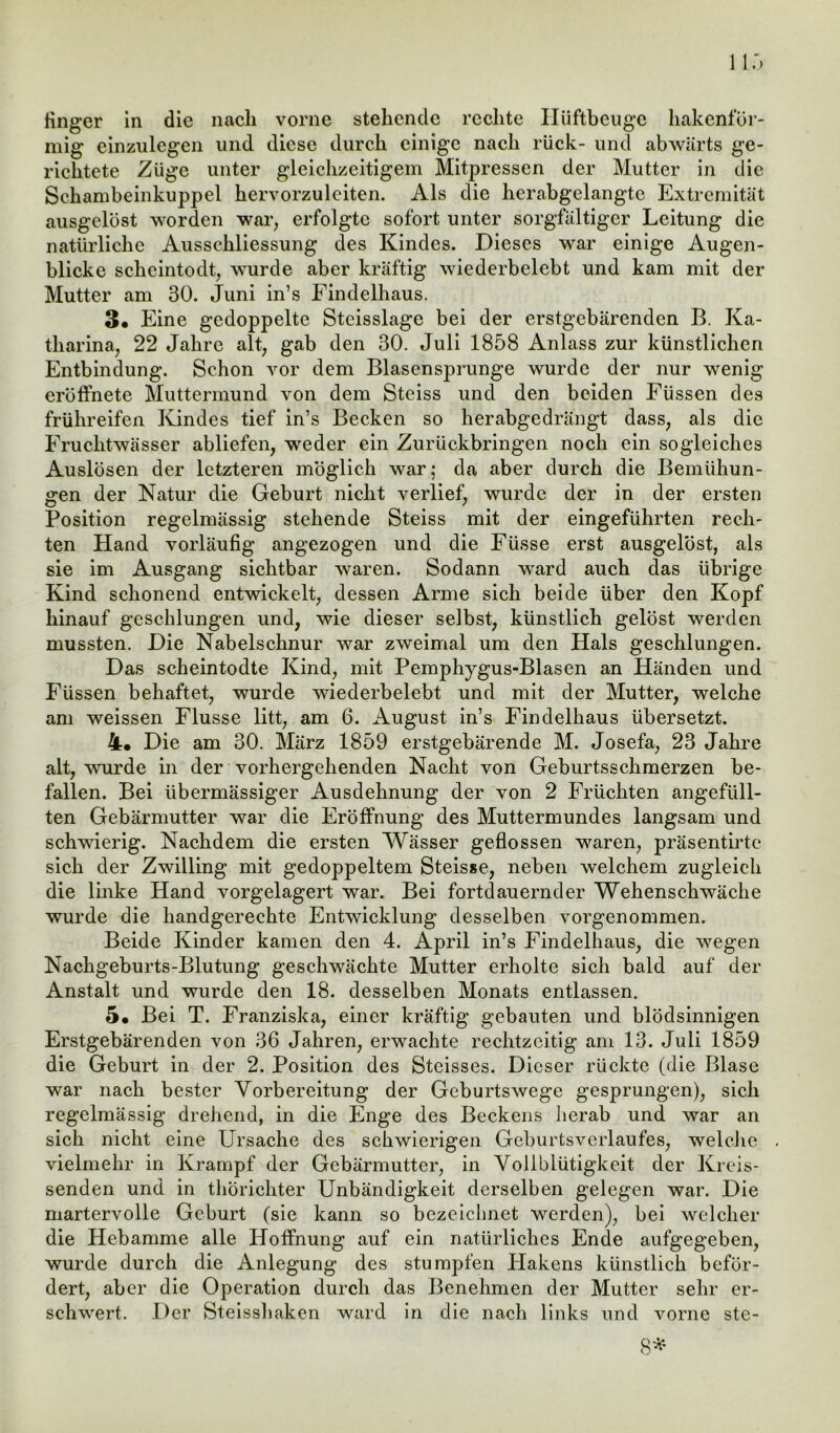 mig einzulegen und diese durch einige nach rück- und abwärts ge- richtete Züge unter gleichzeitigem Mitpressen der Mutter in die Schambeinkuppel hervorzuleiten. Als die herabgelangtc Extremität ausgelöst worden war, erfolgte sofort unter sorgfältiger Leitung die natürliche Ausschliessung des Kindes. Dieses war einige Augen- blicke scheintodt, wurde aber kräftig wiederbelebt und kam mit der Mutter am 30. Juni in’s Findelhaus. 3« Eine gedoppelte Stcisslage bei der erstgebärenden B. Ka- tharina, 22 Jahre alt, gab den 30. Juli 1858 Anlass zur künstlichen Entbindung. Schon vor dem Blasensprunge wurde der nur wenig eröffnete Muttermund von dem Steiss und den beiden Füssen des frühreifen Kindes tief in’s Becken so herabgedrängt dass, als die Fruchtwasser abliefen, weder ein Zurückbringen noch ein sogleiches Auslösen der letzteren möglich war; da aber durch die Bemühun- gen der Natur die Geburt nicht verlief, wurde der in der ersten Position regelmässig stehende Steiss mit der eingeführten rech- ten Hand vorläufig angezogen und die Füsse erst ausgelöst, als sie im Ausgang sichtbar waren. Sodann ward auch das übrige Kind schonend entwickelt, dessen Arme sich beide über den Kopf hinauf geschlungen und, wie dieser selbst, künstlich gelöst werden mussten. Die Nabelschnur war zweimal um den Hals geschlungen. Das scheintodte Kind, mit Pemphygus-Blasen an Händen und Füssen behaftet, wurde wiederbelebt und mit der Mutter, welche am weissen Flusse litt, am 6. August in’s Findelhaus übersetzt. 4« Die am 30. März 1859 erstgebärende M. Josefa, 23 Jahre alt, wurde in der vorhergehenden Nacht von Geburtsschmerzen be- fallen. Bei übermässiger Ausdehnung der von 2 Früchten angefüll- ten Gebärmutter war die Eröffnung des Muttermundes langsam und schwierig. Nachdem die ersten Wässer geflossen waren, präsentirtc sich der Zwilling mit gedoppeltem Steisse, neben welchem zugleich die linke Hand vorgelagert war. Bei fortdauernder Wehenschwäche wurde die handgerechte Entwicklung desselben vorgenommen. Beide Kinder kamen den 4. April in’s Findelhaus, die wegen Nachgeburts-Blutung geschwächte Mutter erholte sich bald auf der Anstalt und wurde den 18. desselben Monats entlassen. 5* Bei T. Franziska, einer kräftig gebauten und blödsinnigen Erstgebärenden von 36 Jahren, erwachte rechtzeitig am 13. Juli 1859 die Geburt in der 2. Position des Stcisses. Dieser rückte (die Blase war nach bester Vorbereitung der Geburtswege gesprungen), sich regelmässig drehend, in die Enge des Beckens herab und war an sich nicht eine Ursache des schwierigen Geburtsverlaufes, welche . vielmehr in Krampf der Gebärmutter, in Vollblütigkeit der Kreis- senden und in thorichter Unbändigkeit derselben gelegen war. Die martervolle Geburt (sie kann so bezeichnet werden), bei welcher die Hebamme alle Hoffnung auf ein natürliches Ende aufgegeben, wurde durch die Anlegung des stumpfen Hakens künstlich beför- dert, aber die Operation durch das Benehmen der Mutter sehr er- schwert. Der Steisshaken ward in die nach links und vorne ste-