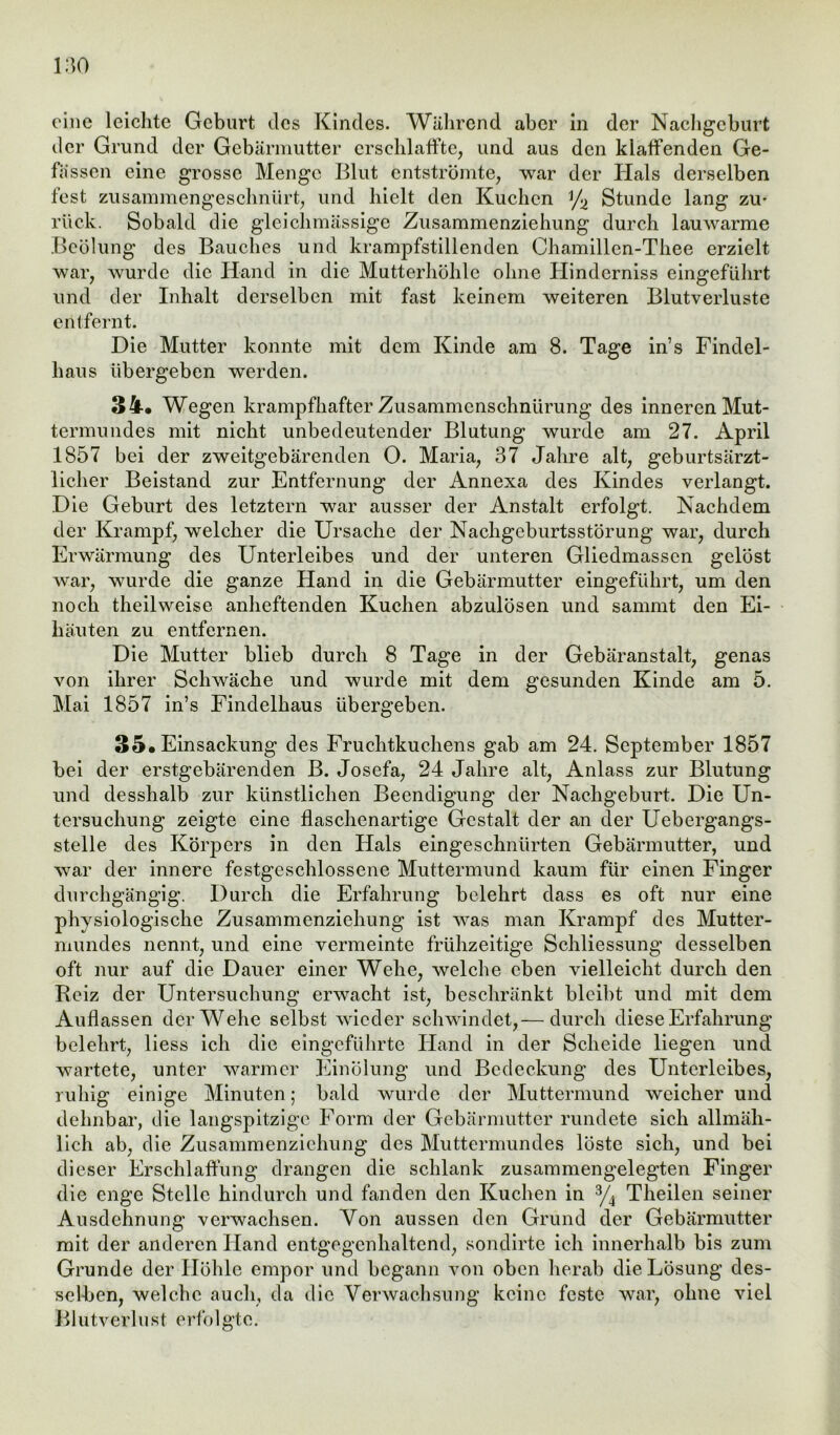 eine leichte Gebart des Kindes. Während aber in der Nachgeburt der Grund der Gebärmutter erschlaffte, und aus den klaffenden Ge- fässen eine grosse Menge Blut entströmte, war der Iials derselben fest zusammengeschnürt, und hielt den Kuchen y2 Stunde lang zu- rück. Sobald die gleichmässige Zusammenziehung durch lauwarme Beölung des Bauches und krampfstillenden Chamillen-Thee erzielt war, wurde die Hand in die Mutterhöhle ohne Hinderniss eingeführt und der Inhalt derselben mit fast keinem weiteren Blutverluste entfernt. Die Mutter konnte mit dem Kinde am 8. Tage in’s Findel- haus übergeben werden. 34. Wegen krampfhafter Zusammenschnürung des inneren Mut- termundes mit nicht unbedeutender Blutung wurde am 27. April 1857 bei der zweitgebärenden 0. Maria, 37 Jahre alt, geburtsärzt- licher Beistand zur Entfernung der Annexa des Kindes verlangt. Die Geburt des letztem war ausser der Anstalt erfolgt. Nachdem der Krampf, welcher die Ursache der Nachgeburtsstörung war, durch Erwärmung des Unterleibes und der unteren Gliedmassen gelöst war, wurde die ganze Hand in die Gebärmutter eingeführt, um den noch theilweise anheftenden Kuchen abzulösen und sammt den Ei- häuten zu entfernen. Die Mutter blieb durch 8 Tage in der Gebäranstalt, genas von ihrer Schwäche und wurde mit dem gesunden Kinde am 5. Mai 1857 in’s Findelhaus übergeben. 35. Einsackung des Fruchtkuchens gab am 24. September 1857 bei der erstgebärenden B. Josefa, 24 Jahre alt, Anlass zur Blutung und desshalb zur künstlichen Beendigung der Nachgeburt. Die Un- tersuchung zeigte eine flaschenartige Gestalt der an der Uebergangs- stelle des Körpers in den Hals eingeschnürten Gebärmutter, und war der innere festgeschlossene Muttermund kaum für einen Finger durchgängig. Durch die Erfahrung belehrt dass es oft nur eine physiologische Zusammenziehung ist was man Krampf des Mutter- mundes nennt, und eine vermeinte frühzeitige Schliessung desselben oft nur auf die Dauer einer Wehe, welche eben vielleicht durch den Reiz der Untersuchung erwacht ist, beschränkt bleibt und mit dem Auffassen der Wehe selbst wieder schwindet,— durch diese Erfahrung belehrt, liess ich die eingeführte Hand in der Scheide liegen und wartete, unter warmer Einölung und Bedeckung des Unterleibes, ruhig einige Minuten; bald wurde der Muttermund weicher und dehnbar, die langspitzige Form der Gebärmutter rundete sich allmäh- lich ab, die Zusammenziehung des Muttermundes löste sich, und bei dieser Erschlaffung drangen die schlank zusammengelegten Finger die enge Stelle hindurch und fanden den Kuchen in 3/4 Theilen seiner Ausdehnung verwachsen. Von aussen den Grund der Gebärmutter mit der anderen Hand entgegenhaltend, sondirte ich innerhalb bis zum Grunde der Höhle empor und begann von oben herab die Lösung des- selben, welche auch, da die Verwachsung keine feste war, ohne viel Blutverlust erfolgte.