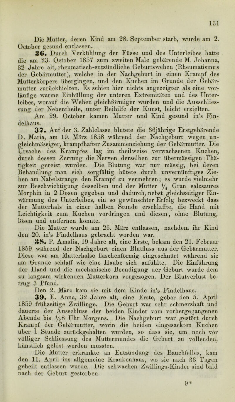 131 Die Mutter, deren Kind am 28. September starb, wurde am 2. October gesund entlassen. 30« Durch Verkühlung der Füsse und des Unterleibes hatte die am 23. Octobcr 1857 zum zweiten Male gebärende M. Johanna, 32 Jahre alt, rheumatisch-entzündliche Geburtswehen (Rheumatismus der Gebärmutter), welche in der Nachgeburt in einen Krampf des Mutterkörpers übergingen, und den Kuchen im Grunde der Gebär- mutter zurückhielten. Es schien hier nichts angezeigter als eine vor- läufige warme Einhüllung der unteren Extremitäten und des Unter- leibes, worauf die Wehen gleichförmiger wurden und die Ausschlies- sung der Nebentheile, unter Beihilfe der Kunst, leicht erzielten. Am 29. October kamen Mutter und Kind gesund in’s Fin- delhaus. 37« Auf der 3. Zahlclasse blutete die 36jährige Erstgebärende D. Maria, am 19. März 1858 während der Nachgeburt wegen un- gleichmässiger, krampfhafter Zusammenziehung der Gebärmutter. Die Ursache des Krampfes lag im theilweise verwachsenen Kuchen, durch dessen Zerrung die Nerven derselben zur übermässigen Thä- tigkeit gereizt wurden. Die Blutung war nur mässig, bei deren Behandlung man sich sorgfältig hütete durch unvernünftiges Zie- hen am Nabelstrange den Krampf zu vermehren; es wurde vielmehr zur Beschwichtigung desselben und der Mutter */4 Gran salzsaures Morphin in 2 Dosen gegeben und dadurch, nebst gleichzeitiger Ein- wärmung des Unterleibes, ein so gewünschter Erfolg bezweckt dass der Mutterhals in einer halben Stunde erschlaffte, die Hand mit Leichtigkeit zum Kuchen Vordringen und diesen, ohne Blutung, lösen und entfernen konnte. Die Mutter wurde am 26. März entlassen, nachdem ihr Kind den 20. in’s Findelhaus gebracht worden war. 38. P. Amalia, 19 Jahre alt, eine Erste, bekam den 21. Februar 1859 während der Nachgeburt einen Blutfluss aus der Gebärmutter. Diese war am Mutterhalse flaschenförmig eingeschnürt während sie am Grunde schlaff wie eine Haube sich anfühlte. Die Einführung der Hand und die mechanische Beendigung der Geburt wurde dem zu langsam wirkenden Mutterkorn vorgezogen. Der Blutverlust be- trug 3 Pfund. Den 2. März kam sie mit dem Kinde in’s Findelhaus. 39« E. Anna, 32 Jahre alt, eine Erste, gebar den 5. April 1859 frühzeitige Zwillinge. Die Geburt war sehr schmerzhaft und dauerte der Ausschluss der beiden Kinder vom vorhergegangenen Abende bis y28 Uhr Morgens. Die Nachgeburt war gestört durch Krampf der Gebärmutter, worin die beiden eingesackten Kuchen über 1 Stunde zurückgehalten wurden, so dass sie, um noch vor völliger Schliessung des Muttermundes die Geburt zu vollenden, künstlich gelöst werden mussten. Die Mutter erkrankte an Entzündung des Bauchfelles, kam den 11. April ins allgemeine Krankenhaus, wo sie nach 33 Tagen geheilt entlassen wurde. Die schwachen Zwillings-Kinder sind bald nach der Geburt gestorben.