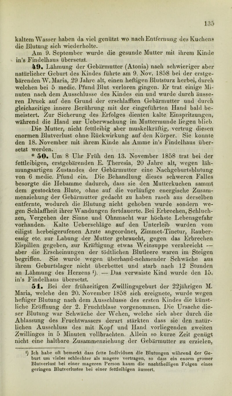 kaltem Wasser haben da viel genutzt wo nach Entfernung des Kuchens die Blutung sich wiederholte. Am 9. September wurde die gesunde Mutter mit ihrem Kinde in’s Findelhaus übersetzt. 49# Lähmung der Gebärmutter (Atonia) nach schwieriger aber natürlicher Geburt des Kindes führte am 9. Nov. 1858 bei der erstge- bärenden W. Maria, 29 Jahre alt, einen heftigen Blutsturz herbei, durch welchen bei 5 medic. Pfund Blut verloren gingen. Er trat einige Mi- nuten nach dem Ausschlüsse des Kindes ein und wurde durch äusse- ren Druck auf den Grund der erschlafften Gebärmutter und durch gleichzeitige innere Berührung mit der eingeführten Hand bald be- meistert. Zur Sicherung des Erfolges dienten kalte Einspritzungen, während die Hand zur Ueberwachung im Muttermunde liegen blieb. Die Mutter, nicht fettleibig aber muskelkräftig, vertrug diesen enormen Blutverlust ohne Rückwirkung auf den Körper. Sie konnte den 18. November mit ihrem Kinde als Amme in’s Findelhaus über- setzt werden. * 50« Um 8 Uhr Früh den 13. November 1858 trat bei der r fettleibigen, erstgebärenden E. Theresia, 20 Jahre alt, wegen läh- mungsartigen Zustandes der Gebärmutter eine Nachgeburtsblutung von 6 medic. Pfund ein. Die Behandlung dieses schweren Falles besorgte die Hebamme dadurch, dass sie den Mutterkuchen sammt dem gestockten Blute, ohne auf die vorläufige energische Zusam- menziehung der Gebärmutter gedacht zu haben rasch aus derselben entfernte, wodurch die Blutung nicht gehoben wurde sondern we- gen Schlaffheit ihrer Wandungen fortdauerte. Bei Erbrechen, Schluch- zen, Vergehen der Sinne und Ohnmacht war höchste Lebensgefahr vorhanden. Kalte Ueberschläge auf den Unterleib wurden vom eiligst herbeigerufenen Arzte angeordnet, Zimmet-Tinctur, Rauber- essig etc. zur Labung der Mutter gebraucht, gegen das Erbrechen Eispillen gegeben, zur Kräftigung etwas Weinsuppe verabreicht — aber die Erscheinungen der tödtlichen Blutleere waren im Steigen begriffen. Sie wurde wegen überhand-nehmender Schwäche aus ihrem Geburtslager nicht überbettet und starb nach 12 Stunden an Lähmung des Herzens 1). — Das verwaiste Kind wurde den 15. in’s Findelhaus übersetzt. 51. Bei d er frühzeitigen Zwillingsgeburt der 22jährigen M. Maria, welche den 20. November 1858 sich ereignete, wurde wegen heftiger Blutung nach dem Ausschlüsse des ersten Kindes die künst- liche Eröffnung der 2. Fruchtblase vorgenommen. Die Ursache die- ser Blutung war Schwäche der Wehen, welche sich aber durch die Ablassung des Fruchtwassers derart stärkten dass sie den natür- lichen Ausschluss des mit Kopf und Hand vorliegenden zweiten Zwillingcs in 5 Minuten vollbrachten. Allein so kurze Zeit genügt nicht eine haltbare Zusammenziehung der Gebärmutter zu erzielen, J) Ich habe oft bemerkt dass fette Individuen die Blutungen während der Ge- burt um vieles schlechter als magere vertragen, so dass ein enorm grosser Blutverlust bei einer mageren Person kaum die nachtheiligen Folgen eines geringen Blutverlustes bei einer fettleibigen äussert.