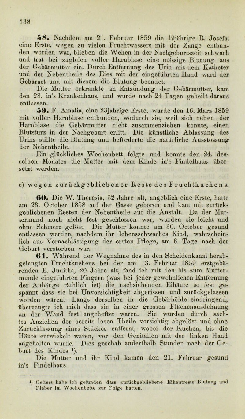 58« Nachdem am 21. Februar 1859 die 19jährige R. Josefa, eine Erste, wegen zu vielen Fruchtwassers mit der Zange entbun- den worden war, blieben die Wehen in der Nachgcburtszcit schwach und trat bei zugleich voller Harnblase eine massige Blutung aus der Gebärmutter ein. Durch Entfernung des Urin mit dem Katheter und der Nebentheile des Eies mit der eingeführten Hand ward der Gebäract und mit diesem die Blutung beendet. Die Mutter erkrankte an Entzündung der Gebärmutter, kam den 28. in’s Krankenhaus, und wurde nach 24 Tagen geheilt daraus entlassen. 59« F. Amalia, eine 23jährige Erste, wurde den 16. März 1859 mit voller Harnblase entbunden, wodurch sie, weil sich neben der Harnblase die Gebärmutter nicht zusammenziehen konnte, einen Blutsturz in der Nachgeburt erlitt. Die künstliche Ablassung des Urins stillte die Blutung und beförderte die natürliche Ausstossung der Nebentheile. Ein glückliches Wochenbett folgte und konnte den 24. des- selben Monates die Mutter mit dem Kinde in’s Findelhaus über- setzt werden. e) wegen zurückgebliebener Re s te d e s F r u chtk u ch e n s. 60# Die W. Theresia, 32 Jahre alt, angeblich eine Erste, hatte am 23. October 1858 auf der Gasse geboren und kam mit zurück- gebliebenen Resten der Nebentheile auf die Anstalt. Da der Mut- termund noch nicht fest geschlossen war, wurden sie leicht und ohne Schmerz gelöst. Die Mutter konnte am 30. October gesund entlassen werden, nachdem ihr lebensschwaches Kind, wahrschein- lich aus Vernachlässigung der ersten Pflege, am 6. Tage nach der Geburt verstorben war. 61« Während der Wegnahme des in den Scheidenkanal herab- gelangten Fruchtkuchens bei der am 13. Februar 1859 erstgebä- renden E. Juditha, 20 Jahre alt, fand ich mit den bis zum Mutter- munde eingeführten Fingern (was bei jeder gewöhnlichen Entfernung der Anhänge räthlich ist) die nachziehenden Eihäute so fest ge- spannt dass sie bei Unvorsichtigkeit abgerissen und zurückgelassen worden wären. Längs derselben in die Gebärhöhle eindringend, überzeugte ich mich dass sie in einer grossen Flächenausdehnung an der Wand fest angeheftet waren. Sie wurden durch sach- tes Anziehen der bereits losen Theile vorsichtig abgelöst und ohne Zurücklassung eines Stückes entfernt, wobei der Kuchen, bis die Häute entwickelt waren, vor den Genitalien mit der linken Hand angehalten wurde. Dies geschah anderthalb Stunden nach der Ge- burt des Kindes J). Die Mutter und ihr Kind kamen den 21. Februar gesund in’s Findelhaus. i) Oefters habe ich gefunden dass zurückgebliebene Eiliautreste Blutung und Fieber im Wochenbette zur Folge hatten.