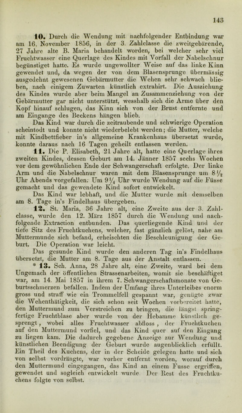 10# Durch die Wendung mit nachfolgender Entbindung war am 16. November 1856, in der 3. Zahlclasse die zweitgebärende, 27 Jahre alte B. Maria behandelt worden, bei welcher sehr viel Fruchtwasser eine Querlage des Kindes mit Vorfall der Nabelschnur begünstiget hatte. Es wurde ungewollter Weise auf das linke Kinn gewendet und, da wegen der von dem Blasensprunge übermässig ausgedehnt gewesenen Gebärmutter die Wehen sehr schwach blie- ben, nach einigem Zuwarten künstlich extrahirt. Die Ausziehung des Kindes wurde aber beim Mangel an Zusammenziehung von der Gebärmutter gar nicht unterstützt, wesshalb sich die Arme über den Kopf hinauf schlugen, das Kinn sich von der Brust entfernte und am Eingänge des Beckens hängen blieb. Das Kind war durch die zeitraubende und schwierige Operation scheintodt und konnte nicht wiederbelebt werden; die Mutter, welche mit Kindbettfieber in’s allgemeine Krankenhaus übersetzt wurde, konnte daraus nach 16 Tagen geheilt entlassen werden. 11# Die P. Elisabeth, 21 Jahre alt, hatte eine Querlage ihres zweiten Kindes, dessen Geburt am 14. Jänner 1857 sechs Wochen vor dem gewöhnlichen Ende der Schwangerschaft erfolgte. Der linke Arm und die Nabelschnur waren mit dem Blasensprunge um 8 ]/2 Uhr Abends vorgefallen: Um 9 J/4 Uhr wurde Wendung auf die Füsse gemacht und das gewendete Kind sofort entwickelt. Das Kind war lebhaft, und die Mutter wurde mit demselben am 8. Tage in’s Findelhaus übergeben. 1£. St. Maria, 36 Jahre alt, eine Zweite aus der 3. Zahl- classe, wurde den 12. März 1857 durch die Wendung und nach- folgende Extraction entbunden. Das querliegende Kind und der tiefe Sitz des Fruchtkuchens, welcher, fast gänzlich gelöst, nahe am Muttermunde sich befand, erheischten die Beschleunigung der Ge- burt. Die Operation war leicht. Das gesunde Kind wurde den anderen Tag in’s Findelhaus übersetzt, die Mutter am 8. Tage aus der Anstalt entlassen. * 13# Sch. Anna, 28 Jahre alt, eine Zweite, ward bei dem Ungemach der öffentlichen Strassenarbeiten, womit sie beschäftiget war, am 14. Mai 1857 in ihrem 7. Schwangerschaftsmonate von Ge- burtsschmerzen befallen. Indem der Umfang ihres Unterleibes enorm gross und straff wie ein Trommelfell gespannt war, genügte zwar die Wehenthätigkeit, die sich schon seit Wochen vorbereitet hatte, den Muttermund zum Verstreichen zu bringen, die längst spring- fertige Fruchtblase aber wurde von der Hebamme künstlich ge- sprengt , wobei alles Fruchtwasser abfloss , der Fruchtkuchen auf den Muttermund vorfiel, und das Kind quer auf den Eingang zu liegen kam. Die dadurch gegebene Anzeige zur Wendung und künstlichen Beendigung der Geburt wurde augenblicklich erfüllt. Ein Theil des Kuchens, der in der Scheide gelegen hatte und sich von selbst vordrängte, war vorher entfernt worden, worauf durch den Muttermund eingegangen, das Kind an einem Fusse ergriffen, gewendet und sogleich entwickelt wurde. Der Best des Fruchtku- chens folgte von selbst.