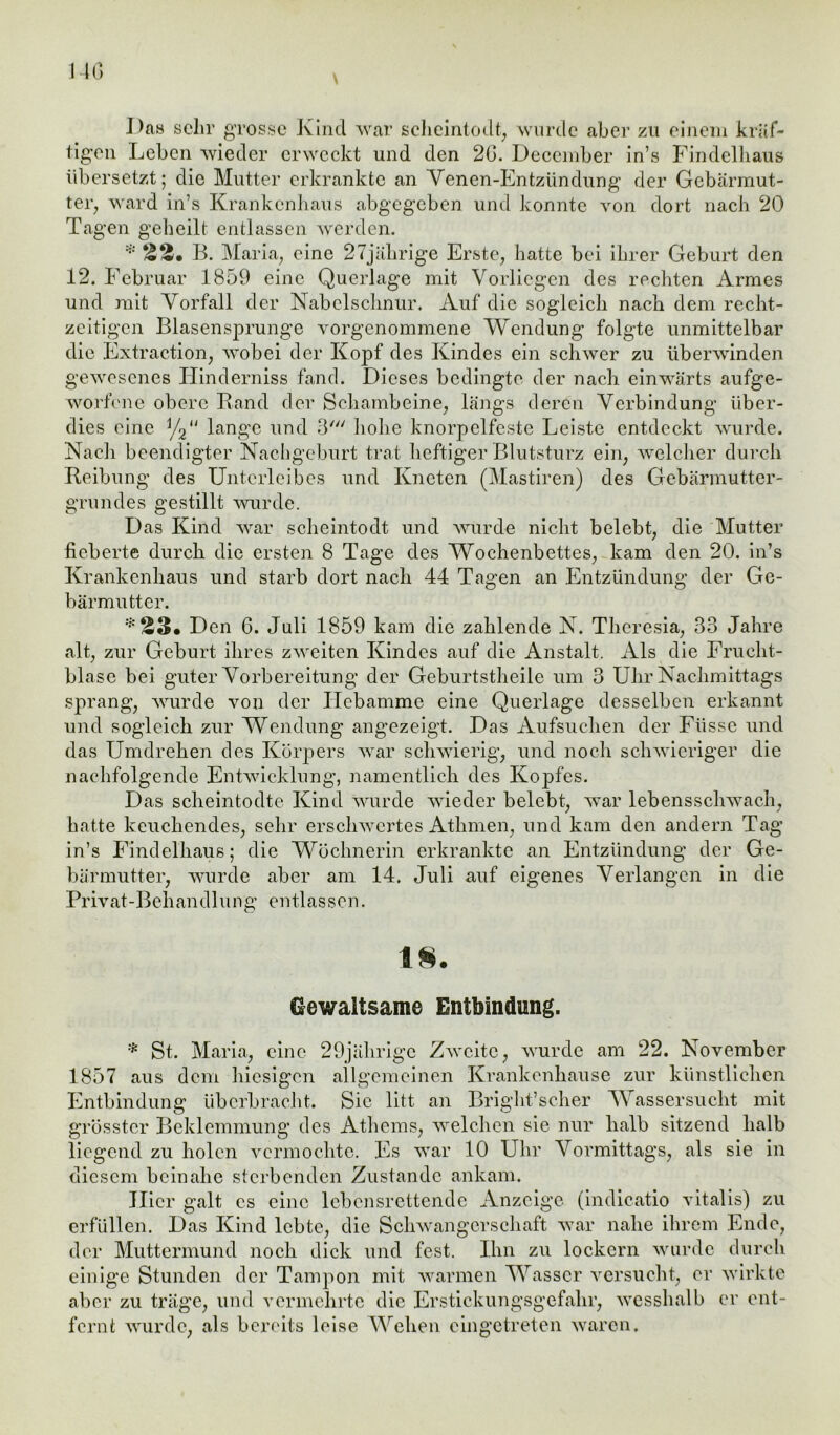 140 Das sehr grosse Kind war scheintodt, wurde aber zu einem kräf- tigen Leben wieder erweckt und den 2G. Deccmber in’s Findclhaus übersetzt; die Mutter erkrankte an Yenen-Entzündung der Gebärmut- ter, ward in’s Krankenhaus abgegeben und konnte von dort nach 20 Tagen geheilt entlassen werden. * ää« B. Maria, eine 27jährige Erste, hatte bei ihrer Geburt den 12. Februar 1859 eine Querlage mit Vorliegen des rechten Armes und mit Vorfall der Nabelschnur. Auf die sogleich nach dem recht- zeitigen Blasensprunge vorgenommene Wendung folgte unmittelbar die Extraction, wobei der Kopf des Kindes ein schwer zu überwinden gewesenes Hinderniss fand. Dieses bedingte der nach einwärts aufge- worfene obere Rand der Schambeine, längs deren Verbindung über- dies eine y2u lange und 3' hohe knorpelfeste Leiste entdeckt wurde. Nach beendigter Nachgeburt trat heftiger Blutsturz ein, welcher durch Reibung des Unterleibes und Kneten (Mastiren) des Gebärmutter- grundes gestillt wurde. Das Kind war scheintodt und wurde nicht belebt, die Mutter fieberte durch die ersten 8 Tage des Wochenbettes, kam den 20. in’s Krankenhaus und starb dort nach 44 Tagen an Entzündung der Ge- bärmutter. :;:ä3« Den 6. Juli 1859 kam die zahlende N. Theresia, 33 Jahre alt, zur Geburt ihres zweiten Kindes auf die Anstalt. Als die Frucht- blase bei guter Vorbereitung der Geburtstheile um 3 Uhr Nachmittags sprang, wurde von der Hebamme eine Querlage desselben erkannt und sogleich zur Wendung angezeigt. Das Aufsuchen der Fiissc und das Umdrehen des Körpers war schwierig, und noch schwieriger die nachfolgende Entwicklung, namentlich des Kopfes. Das scheintodte Kind wurde wieder belebt, war lebensschwach, hatte keuchendes, sehr erschwertes Athmen, und kam den andern Tag in’s Findelhaus; die Wöchnerin erkrankte an Entzündung der Ge- bärmutter, wurde aber am 14. Juli auf eigenes Verlangen in die Pr iv at - B eh an diu n g e n tl a s s e n. o 1§. Gewaltsame Entbindung. * St. Maria, eine 29jährige Zweite, wurde am 22. November 1857 aus dem hiesigen allgemeinen Krankenhause zur künstlichen Entbindung überbracht. Sic litt an Bright’scher Wassersucht mit grösster Beklemmung des Athems, welchen sie nur halb sitzend halb liegend zu holen vermochte. Es war 10 Uhr Vormittags, als sie in diesem beinahe sterbenden Zustande ankam. Hier galt es eine lebensrettende Anzeige (indicatio vitalis) zu erfüllen. Das Kind lebte, die Schwangerschaft war nahe ihrem Ende, der Muttermund noch dick und fest. Ihn zu lockern wurde durch einige Stunden der Tampon mit warmen Wasser versucht, er wirkte aber zu träge, und vermehrte die Erstickungsgefahr, wesshalb er ent- fernt wurde, als bereits leise Wehen cingetreten waren.
