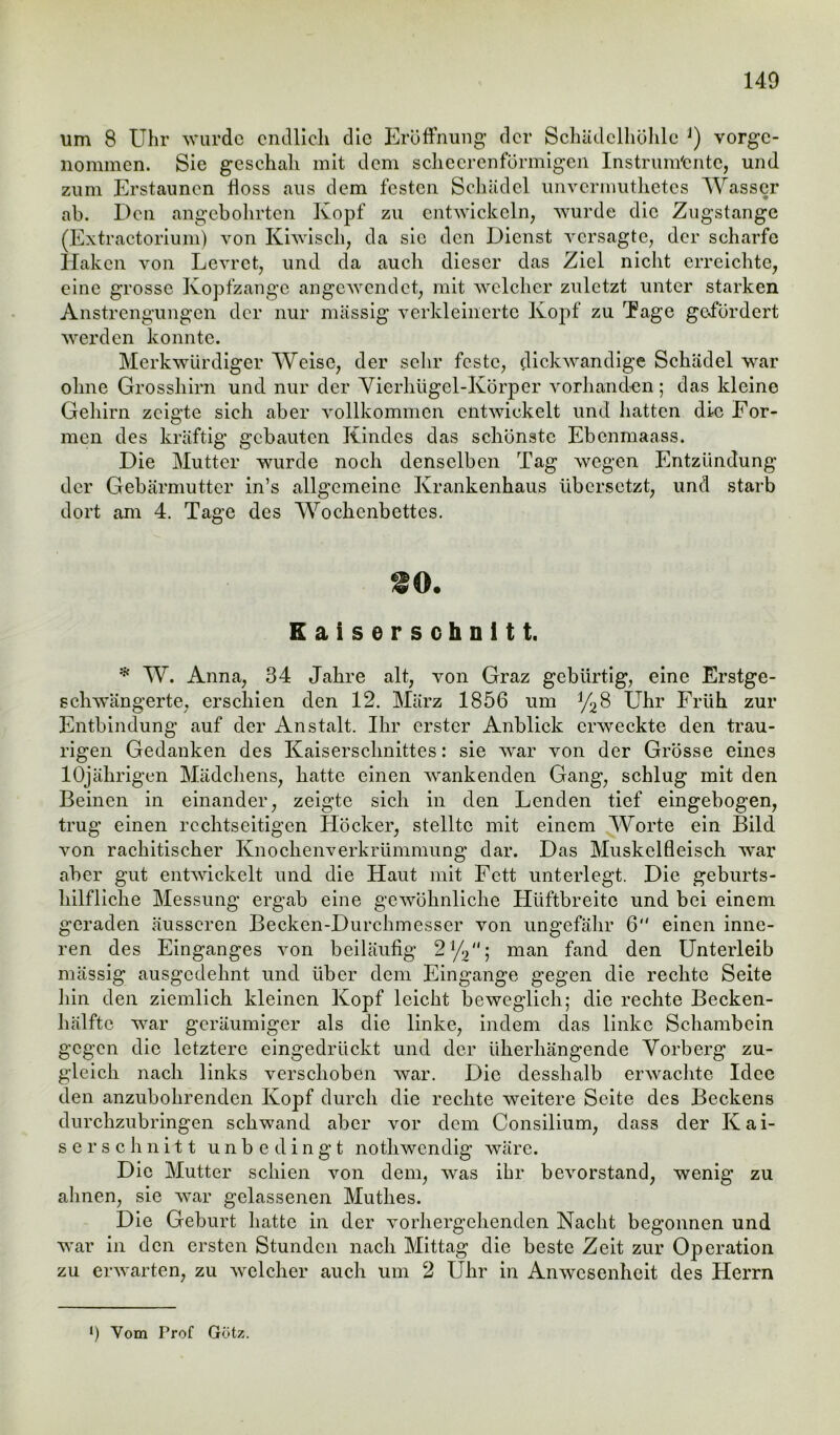 um 8 Uhr wurde endlich die Eröffnung der Schädelhöhle J) vorge- nommen. Sie geschah mit dem schecrenförmigen Instrumente, und zum Erstaunen floss aus dem festen Schädel unvermuthetes Wasser ab. Den angebohrten Kopf zu entwickeln, wurde die Zugstange (Extractorium) von Kiwisch, da sic den Dienst versagte, der scharfe Haken von Levret, und da auch dieser das Ziel nicht erreichte, eine grosse Kopfzange angewendet, mit welcher zuletzt unter starken Anstrengungen der nur massig verkleinerte Kopf zu Tage gefördert werden konnte. Merkwürdiger Weise, der sehr feste, dickwandige Schädel war ohne Grosshirn und nur der Vierhügel-Körper vorhanden; das kleine Gehirn zeigte sieh aber vollkommen entwickelt und hatten die For- men des kräftig gebauten Kindes das schönste Ebcnmaass. Die Mutter wurde noch denselben Tag wegen Entzündung der Gebärmutter in’s allgemeine Krankenhaus übersetzt, und starb dort am 4. Tage des Wochenbettes. Kaiserschnitt. * W. Anna, 34 Jahre alt, von Graz gebürtig, eine Erstge- schwängerte, erschien den 12. März 1856 um J/28 Uhr Früh zur Entbindung auf der Anstalt. Ihr erster Anblick erweckte den trau- rigen Gedanken des Kaiserschnittes: sie war von der Grösse eines 10jährigen Mädchens, hatte einen wankenden Gang, schlug mit den Beinen in einander, zeigte sich in den Lenden tief eingebogen, trug einen rcchtseitigen Höcker, stellte mit einem Worte ein Bild von rachitischer Knochenverkrümmung dar. Das Muskelfleisch war aber gut entwickelt und die Haut mit Fett unterlegt. Die geburts- hilfliche Messung ergab eine gewöhnliche Hüftbreite und bei einem geraden äusseren Becken-Durchmesser von ungefähr 6 einen inne- ren des Einganges von beiläufig 21/2; man fand den Unterleib mässig ausgedehnt und über dem Eingänge gegen die rechte Seite hin den ziemlich kleinen Kopf leicht beweglich; die rechte Becken- hälftc war geräumiger als die linke, indem das linke Schambein gegen die letztere eingedrückt und der üherhängende Vorberg zu- gleich nach links verschoben war. Die desshalb erwachte Idee den anzubohrenden Kopf durch die rechte weitere Seite des Beckens durchzubringen schwand aber vor dem Consilium, dass der Kai- serschnitt unbedingt nothwendig wäre. Die Mutter schien von dem, was ihr bevorstand, wenig zu ahnen, sie war gelassenen Muthes. Die Geburt hatte in der vorhergehenden Nacht begonnen und war in den ersten Stunden nach Mittag die beste Zeit zur Operation zu erwarten, zu welcher auch um 2 Uhr in Anwesenheit des Herrn l) Vom Prof Götz.