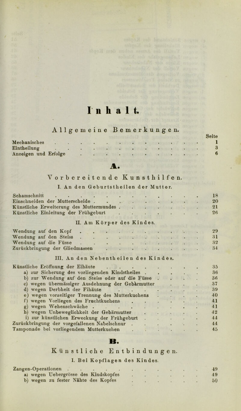 Inhalt. Allgemeine Bemerkungen. Seite Mechanisches ............ 1 Eintheilung ............ 3 Anzeigen und Erfolge .......... 6 A. Vorbereitende Kunsthilfen. I. An den Geburtstheilen der Mutter. Schamschnitt ............ 18 Einschneiden der Mutterscheide ......... 20 Künstliche Erweiterung des Muttermundes . . . . . . . 21 Künstliche Einleitung der Frühgeburt ....... 26 II. Am Körper des Kindes. Wendung auf den Kopf .......... 29 Wendung auf den Steiss .......... 31 Wendung auf die Füsse .......... 32 Zurückbringung der Gliedmassen ........ 34 III, An den Nebentheilen des Kindes. Künstliche Eröffnung der Eihäute ........ 35 a) zur Sicherung des vorliegenden Kindstheiles ..... 36 b) zur Wendung auf den Steiss oder auf die Füsse .... 36 c) wegen übermässiger Ausdehnung der Gebärmutter . . . 37 d) wegen Derbheit der Fihäute ....... 39 e) wegen vorzeitiger Trennung des Mutterkuchens .... 40 f) wegen Yorliegen des Fruchtkuchens . . . . . . 41 g) wegen Wehenschwäche ......... 41 h) wegen Unbeweglichkeit der Gebärmutter ..... 42 i) zur künstlichen Erweckung der Frühgeburt ..... 44 Zurückbringung der vorgefallenen Nabelschnur ...... 44 Tamponade bei vorliegendem Mutterkuchen ...... 45 B. Künstliche Entbindungen. I. Bei Kopflagen des Kindes. Zangen-Operationen ........... 49 a) wegen Uebergrösse des Kindskopfes ...... 49 b) wegen zu fester Nähte des Kopfes ...... 50