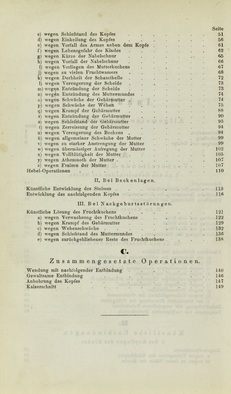 Seite c) wegen Schiefstand des Kopfes ....... 51 d) wegen Einkeilung des Kopfes ....... 56 e) wegen Yorfall des Armes neben dem Kopfe ..... 61 f) wegen Lebensgefahr des Kindes ....... 62 g) wegen Kürze der Nabelschnur ....... &5 h) wegen Yorfall der Nabelschnur ....... 66 i) wegen Vorliegen des Mutterkuchens . . . . . . 67 j) wegen zu vielen Fruchtwassers ....... 68 k) wegen Derbheit der Schamtheile . . . . . . . 72 l) wegen Yerengerung der Scheide ....... 73 m) wegen Entzündung der Scheide . . . . . . 73 n) wegen Entzündung des Muttermundes ...... 74 o) wegen Schwäche der Gebärmutter . ' . . . . 74 p) wegen Schwäche der Wehen . . . . . . . 75 q) wegen Krampf der Gebärmutter ....... 88 r) wegen Entzündung der Gebärmutter ...... 90 s) wegen Schiefstand der Gebärmutter ...... 93 t) wegen Zerreissung der Gebärmutter ...... 94 u) wegen Yerengerung des Beckens ....... 94 ü) wegen allgemeiner Schwäche der Mutter ..... 99 v) wegen zu starker Anstrengung der Mutter ..... 99 w) wegen übermässiger Aufregung der Mutter ..... 102 x) wegen Yollblütigkeit der Mutter . .' . . . . . L05 y) wegen Athemnoth der Mutter . . . . . . . . 107 z) wegen Fraisen der Mutter . . . . . . . . 107 Hebel-Operationen . . . . . . . . . . 110 II. Bei Beckenlagen. Künstliche Entwicklung des Steisses . . . . . . . . 113 Entwicklung des nachfolgenden Kopfes . . . . . . . 116 III. Bei Nachgeburtsstörungen. Künstliche Lösung des Fruchtkuchens . . . . . . 121 a) wegen Yerwachsung des Fruchtkuchens . . . . . . 122 b) wegen Krampf des Gebärmutter . . . . . 129 c) wegen Wehenschwäche ......... 132 d) wegen Schiefstand des Muttermundes ...... 136 e) wegen zurückgebliebener Reste des Fruchtkuchens . . . . 138 c. Zusammengesetzte Operationen. Wendung mit nachfolgender Entbindung ....... 140 Gewaltsame Entbindung .......... 146 Anbohrung des Kopfes .......... 147 Kaiserschnitt ............ 149