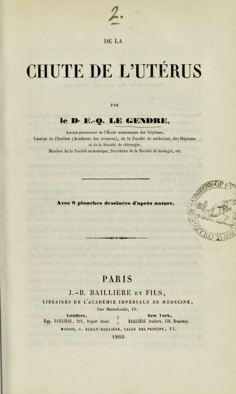 # CHUTE DE L A DE L’UTÉRUS PAR le D' LE GEMDRE, Ancien prosecteur de l’Ecole anatomique des hôpitaux, Lauréat de l’Institut (Académie des sciences), de la Faculté de médecine, des Hôpitaux et de la Société de chirurgie, Membre de la Société anatomique, Secrétaire de la Société de biologie, etc. Avec 8 planches dessinées d’après nature. PARIS J.-B. BAILLIÈRE et FILS, LIBRAIRES DE L’ACADÉMIE IMPÉRIALE DE MÉDECINE, Rue Hautefemlle, 19. Londres, New-York, llipp. liULLIËIHÎ, 2l!l, lirgenl slrecl. Q BAILLIÈRE brolliers, 4'i0, Broadwaj. MADHID, C. BAILLY-BAILLIÈRE, CALLE DEL PRINCIPE , 11. 1860