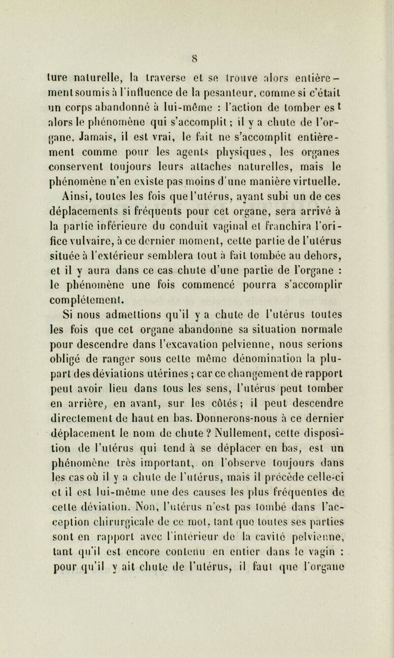 lure naturelle, la traverse et se trouve alors entière- mentsoumis à l’influence de la pesanteur, comme si c’était un corps abandonné à lui-môme : l’action de tomber est alors le phénomène qui s’accomplit ; il y a chute de l’or- gane. Jamais, il est vrai, le fait ne s’accomplit entière- ment comme pour les agents physiques, les organes conservent toujours leurs attaches naturelles, mais le phénomène n’en existe pas moins d’une manière virtuelle. Ainsi, toutes les fois que l’utérus, ayant subi un de ces déplacements si fréquents pour cet organe, sera arrivé à la partie inférieure du conduit vaginal et franchira l’ori- fice vulvaire, à ce dernier moment, cette partie de l’utérus située à l’extérieur semblera tout à fait tombée au dehors, et il y aura dans ce cas chute d’une partie de l’organe : le phénomène une fois commencé pourra s’accomplir complètement. Si nous admettions qu’il y a chute de l’utérus toutes les fois que cet organe abandonne sa situation normale pour descendre dans l’excavation pelvienne, nous serions obligé de ranger sous celte meme dénomination la plu- part des déviations utérines ; car ce changement de rapport peut avoir lieu dans tous les sens, l’utérus peut tomber en arrière, en avant, sur les côtés; il peut descendre directement de haut en bas. Donnerons-nous à ce dernier déplacement le nom de chute? Nullement, cette disposi- tion de l’utérus qui tend à se déplacer en bas, est un phénomène très important, on l’observe toujours dans les cas où il y a chute de l’utérus, mais il précède celle-ci et il est lui-môme une des causes les plus fréquentes de cette déviation. Non, l’utérus n’est pas tombé dans l’ac- ception chirurgicale de ce mol, tant que toutes ses parties sont en rapport avec l’intérieur de la cavité pelvienne, tant qu’il est encore contenu en entier dans le vagin : pour qu’il y ait chute de l’utérus, il faut que l’organe