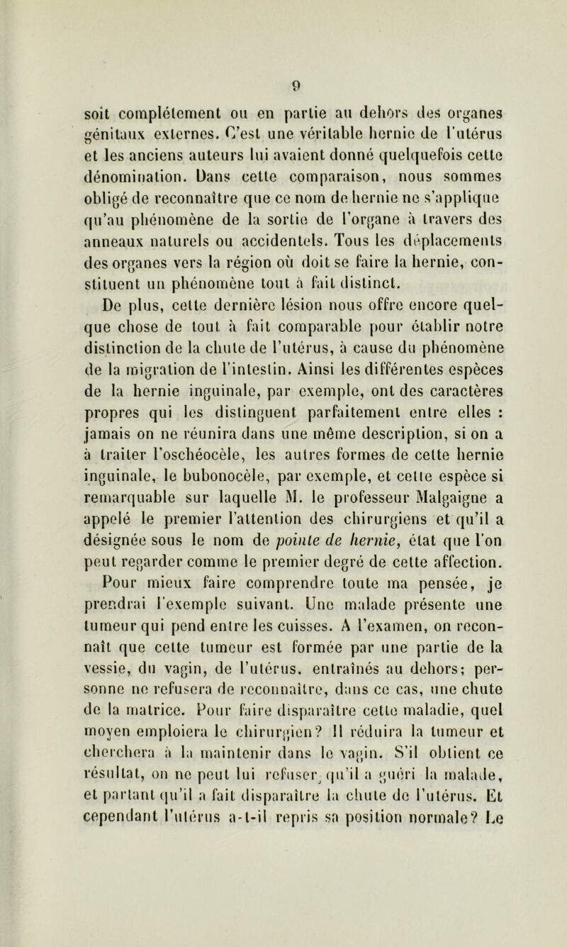 soit complètement ou en partie au dehors des organes génitaux externes. C'est une véritable hernie de l’utérus et les anciens auteurs lui avaient donné quelquefois cette dénomination. Dans cette comparaison, nous sommes obligé de reconnaître que ce nom de hernie ne s’applique qu’au phénomène de la sortie de l’organe à travers des anneaux naturels ou accidentels. Tous les déplacements des organes vers la région où doit se faire la hernie, con- stituent un phénomène tout à fait distinct. De plus, celte dernière lésion nous offre encore quel- que chose de tout à fait comparable pour établir notre distinction de la chute de l’utérus, à cause du phénomène de la migration de l’intestin. Ainsi les différentes espèces de la hernie inguinale, par exemple, ont des caractères propres qui les distinguent parfaitement entre elles : jamais on ne réunira dans une même description, si on a à traiter l’oschéocèle, les autres formes de celte hernie inguinale, le bubonocèle, par exemple, et cetie espèce si remarquable sur laquelle xW. le professeur Malgaigne a appelé le premier l'attention des chirurgiens et qu’il a désignée sous le nom de pointe de hernie, état que l’on peut regarder comme le premier degré de cette affection. Pour mieux faire comprendre toute ma pensée, je prendrai l’exemple suivant. Une malade présente une tumeur qui pend entre les cuisses. A l’examen, on recon- naît que cette tumeur est formée par une partie de la vessie, du vagin, de l’utérus, entraînés au dehors; per- sonne ne refusera de reconnaître, dans ce cas, une chute de la matrice. Pour faire disparaître cette maladie, quel moyen emploiera le chirurgien? Il réduira la tumeur et cherchera à la maintenir dans le vagin. S’il obtient ce résultat, on ne peut lui refuser qu’il a guéri la malade, et partant qu’il a fait disparaître la chute de l’utérus. Et cependant l’utérus a-t-il repris sa position normale? Le