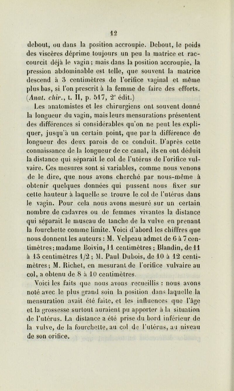 debout, ou dans la position accroupie. Debout, le poids des viscères déprime toujours un peu la matrice et rac- courcit déjà le vagin; mais dans la position accroupie, la pression abdominable est telle, que souvent la matrice descend à 3 centimètres de l’oriQce vaginal et même plus bas, si l’on prescrit à la femme de faire des efforts. [Anat. chir., t. II, p. 517, 2e édit.) Les anatomistes et les chirurgiens ont souvent donné la longueur du vagin, mais leurs mensurations présentent des différences si considérables qu’on ne peut les expli- quer, jusqu’à un certain point, que parla différence de longueur des deux parois de ce conduit. D’après cette connaissance de la longueur de ce canal, ils en ont déduit la distance qui séparait le col de l’utérus de l’orifice vul- vaire. Ces mesures sont si variables, comme nous venons de le dire, que nous avons cherché par nous-même à obtenir quelques données qui pussent nous fixer sur cette hauteur à laquelle se trouve le col de l’utérus dans le vagin. Pour cela nous avons mesuré sur un certain nombre de cadavres ou de femmes vivantes la distance qui séparait le museau de tanche de la vulve en prenant la fourchette comme limite. Voici d’abord les chiffres que nous donnent les auteurs : M. Velpeau admet de 6 à 7 cen- timètres; madame Boivin, Il centimètres; Blandin, de 11 à 13 centimètres 1/2 ; M. Paul Dubois, de 10 à 12 centi- mètres; M. Richet, en mesurant de l’orifice vulvaire au col, a obtenu de 8 à 10 centimètres. Voici les faits que nous avons recueillis : nous avons noté avec le plus grand soin la position dans laquelle la mensuration avait été faite, et les influences que l’àge et la grossesse surtout auraient pu apporter à la situation de l’utérus. La distance a été prise du bord inférieur de la vulve, de la fourchette, au col de l’utérus, au niveau de son orifice.