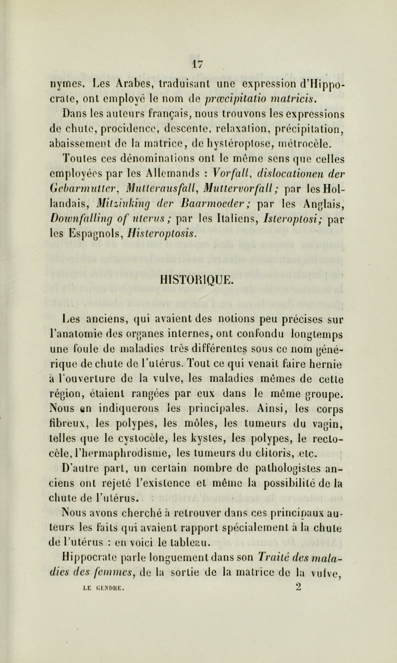 nymes. Les Arabes, traduisant une expression d’Hippo- crate, ont employé le nom de prœcipitatio matricis. Dans les auteurs français, nous trouvons les expressions de chute, procidence, descente, relaxation, précipitation, abaissement de la matrice, de hysléroplose, métrocèle. Toutes ces dénominations ont le meme sens que celles employées par les Allemands : Vorfall, dislocationen der Gebarmutler, Mulleransfalt, Muttervorfall; par les Hol- landais, Mitzinking der Baarmoeder; par les Anglais, Downfalltng of utérus; par les Italiens, Isteroptosi; par les Espagnols, Histeroptosis. HISTORIQUE. Les anciens, qui avaient des notions peu précises sur l’anatomie des organes internes, ont confondu longtemps une foule de maladies très différentes sous ce nom géné- rique de chute de l’utérus. Tout ce qui venait faire hernie à l’ouverture de la vulve, les maladies memes de cette région, étaient rangées par eux dans le meme groupe. Nous en indiquerons les principales. Ainsi, les corps fibreux, les polypes, les môles, les tumeurs du vagin, telles que le cystocèle, les kystes, les polypes, le reclo- ccle, l’hermaphrodisme, les tumeurs du clitoris, etc. D’autre part, un certain nombre de pathologistes an- ciens ont rejeté l’existence et même la possibilité de la chute de l’utérus. . Nous avons cherché à retrouver dans ces principaux au- teurs les faits qui avaient rapport spécialement à la chute de l’utérus : en voici le tableau. Hippocrate parle longuement dans son Traité des mala- dies des femmes, de la sortie de la matrice de la vulve 2 LE GENDRE.