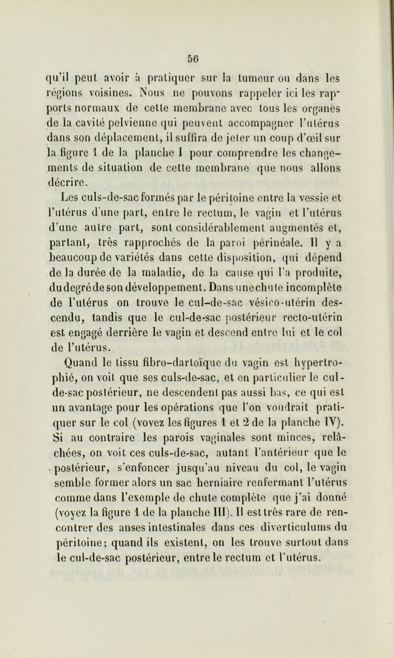 qu’il peut avoir à pratiquer sur la tumeur ou dans les régions voisines. Nous ne pouvons rappeler ici les rap* ports normaux de cette membrane avec tous les organes de la cavité pelvienne qui peuvent accompagner l’iitérus dans son déplacement, il suffira de jeter un coup d’œil sur la figure 1 de la planche I pour comprendre les change- ments de situation de cette membrane que nous allons décrire. Les culs-de-sac formés par le péritoine entre la vessie et l’utérus d’une part, entre le rectum, le vagin et l’utérus d’une autre part, sont considérablement augmentés et, partant, très rapprochés de la paroi périnéale. Il y a beaucoup de variétés dans celle disposition, qui dépend de là durée de la maladie, de la cause qui fa produite, dudegrédeson développement. Dans unechute incomplète de l’utérus on trouve le cul-de-sac vésieo-utérin des- cendu, tandis que le cul-de-sac postérieur recto-utérin est engagé derrière le vagin et descend entre lui et le col de l’utérus. Quand le tissu fibro-dartoïquc du vagin est hypertro- phié, on voit que ses culs-de-sac, et en particulier le cul- de-sac postérieur, ne descendent pas aussi bas, ce qui est un avantage pour les opérations que l’on voudrait prati- quer sur le col (voyez les figures 1 et 2 de la planche ÏV). Si au contraire les parois vaginales sont minces, relâ- chées, on voit ces culs-de-sac, autant l’antérieur que le postérieur, s’enfoncer jusqu’au niveau du col, le vagin semble former alors un sac herniaire renfermant l’utérus comme dans l’exemple de chute complète que j’ai donné (voyez la figure 1 de la planche III). Il est très rare de ren- contrer des anses intestinales dans ces diverticulums du péritoine; quand ils existent, on les trouve surtout dans le cul-de-sac postérieur, entre le rectum et l’utérus.