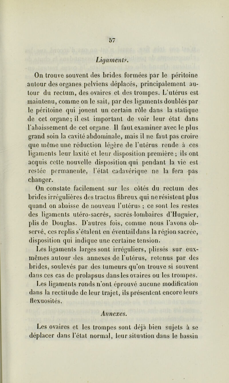 Ligaments. On trouve souvent des brides formées par le péritoine autour des organes pelviens déplacés, principalement au- tour du rectum, des ovaires et des trompes. L’utérus est maintenu, comme on le sait, par des ligaments doublés par le péritoine qui jouent un certain rôle dans la statique de cet organe; il est important de voir leur état dans rabaissement de cet organe. Il faut examiner avec le plus grand soin la cavité abdominale, mais il ne faut pas croire que même une réduction légère de l’utérus rende à cos ligaments leur laxité et leur disposition première ; ils ont acquis cette nouvelle disposition qui pendant la vie est restée permanente, l’état cadavérique no la fera pas changer. On constate facilement sur les côtés du rectum des brides irrégulières des tractus fibreux qui ne résistent plus quand on abaisse de nouveau l’utérus ; ce sont les restes des ligaments uléro-sacrés, sacrés-lombaires d’Huguier, plis de Douglas. D'autres fois, comme nous l’avons ob- servé, ces replis s’étalent en éventail dans la région sacrée, disposition qui indique une certaine tension. Les ligaments larges sont irréguliers, plissés sur eux- mêmes autour des annexes de l’utérus, retenus par des brides, soulevés par des tumeurs qu’on trouve si souvent dans ces cas de prolapsus dans les ovaires ou les trompes. Les ligaments ronds n'ont éprouvé aucune modification dans la rectitude de leur trajet, ils présentent encore leurs flexuosités. Annexes. Les ovaires et les trompes sont déjà bien sujets à se déplacer dans l’état normal, leur situation dans le bassin