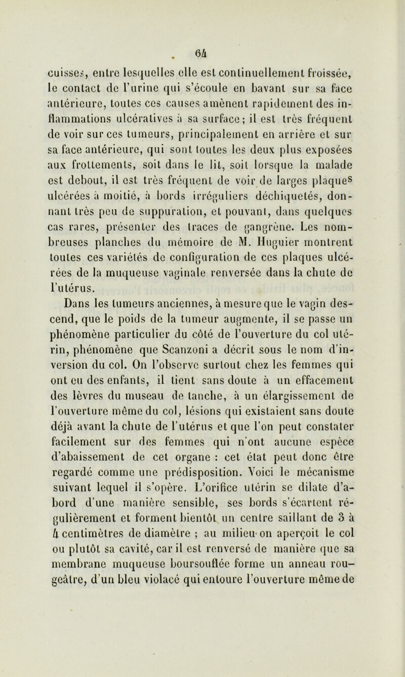 cuisse*, entre lesquelles elle est continuellement froissée, le contact de l’urine qui s’écoule en bavant sur sa face antérieure, toutes ces causes amènent rapidement des in- flammations ulcératives à sa surface; il est très fréquent de voir sur ces tumeurs, principalement en arrière et sur sa face antérieure, qui sont loutes les deux plus exposées aux frottements, soit dans le lit, soit lorsque la malade est debout, il est très fréquent de voir de larges plaques ulcérées à moitié, à bords irréguliers déchiquetés, don- nant très peu de suppuration, et pouvant, dans quelques cas rares, présenter des traces de gangrène. Les nom- breuses planches du mémoire de M. Huguier montrent toutes ces variétés de configuration de ces plaques ulcé- rées de la muqueuse vaginale renversée dans la chute de l’utérus. Dans les tumeurs anciennes, à mesure que le vagin des- cend, que le poids de la tumeur augmente, il se passe un phénomène particulier du côté de l’ouverture du col uté- rin, phénomène que Scanzoni a décrit sous le nom d’in- version du col. On l’observe surtout chez les femmes qui ont eu des enfants, il tient sans doute à un effacement des lèvres du museau de tanche, à un élargissement de l’ouverture même du col, lésions qui existaient sans doute déjà avant la chute de l’utérus et que l’on peut constater facilement sur des femmes qui n’ont aucune espèce d’abaissement de cet organe : cet état peut donc être regardé comme une prédisposition. Voici le mécanisme suivant lequel il s’opère. L’orifice utérin se dilate d’a- bord d’une manière sensible, ses bords s’écartent ré- gulièrement et forment bientôt un centre saillant de o à à centimètres de diamètre ; au milieu on aperçoit le col ou plutôt sa cavité, car il est renversé de manière que sa membrane muqueuse boursouflée forme un anneau rou- geâtre, d’un bleu violacé qui entoure l'ouverture même de