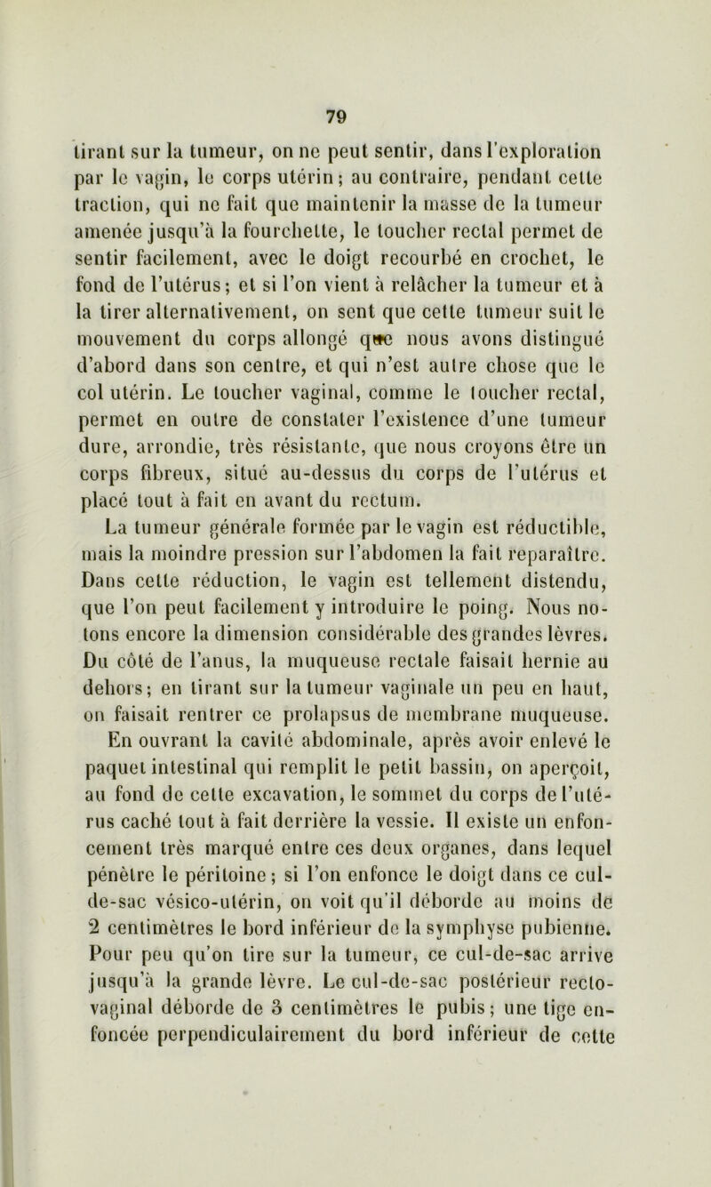 tirant sur la tumeur, on ne peut sentir, dans l’exploration par le vagin, le corps utérin; au contraire, pendant celte traction, qui ne fait que maintenir la masse de la tumeur amenée jusqu’à la fourchette, le loucher rectal permet de sentir facilement, avec le doigt recourbé en crochet, le fond de l’utérus; et si l’on vient à relâcher la tumeur et à la tirer alternativement, on sent que cette tumeur suit le mouvement du corps allongé q»e nous avons distingué d’abord dans son centre, et qui n’est autre chose que le col utérin. Le loucher vaginal, comme le loucher rectal, permet en outre de constater l’existence d’une tumeur dure, arrondie, très résistante, que nous croyons être un corps fibreux, situé au-dessus du corps de l’utérus et placé tout à fait en avant du rectum. La tumeur générale formée par le vagin est réductible, mais la moindre pression sur l’abdomen la fait reparaître. Dans cette réduction, le vagin est tellement distendu, que l’on peut facilement y introduire le poing. Nous no- tons encore la dimension considérable des grandes lèvres. Du côté de l’anus, la muqueuse rectale faisait hernie au dehors; en tirant sur la tumeur vaginale un peu en haut, on faisait rentrer ce prolapsus de membrane muqueuse. En ouvrant la cavilé abdominale, après avoir enlevé le paquet intestinal qui remplit le petit bassin, on aperçoit, au fond de celte excavation, le sommet du corps de l’uté- rus caché tout à fait derrière la vessie. Il existe un enfon- cement très marqué entre ces deux organes, dans lequel pénètre le péritoine ; si l’on enfonce le doigt dans ce cul- de-sac vésico-ulérin, on voit qu’il déborde au moins de 2 centimètres le bord inférieur de la symphyse pubienne. Pour peu qu’on tire sur la tumeur, ce cul-de-sac arrive jusqu’à la grande lèvre. Le cul-de-sac postérieur recto- vaginal déborde de 3 centimètres le pubis; une tige en- foncée perpendiculairement du bord inférieur de cette