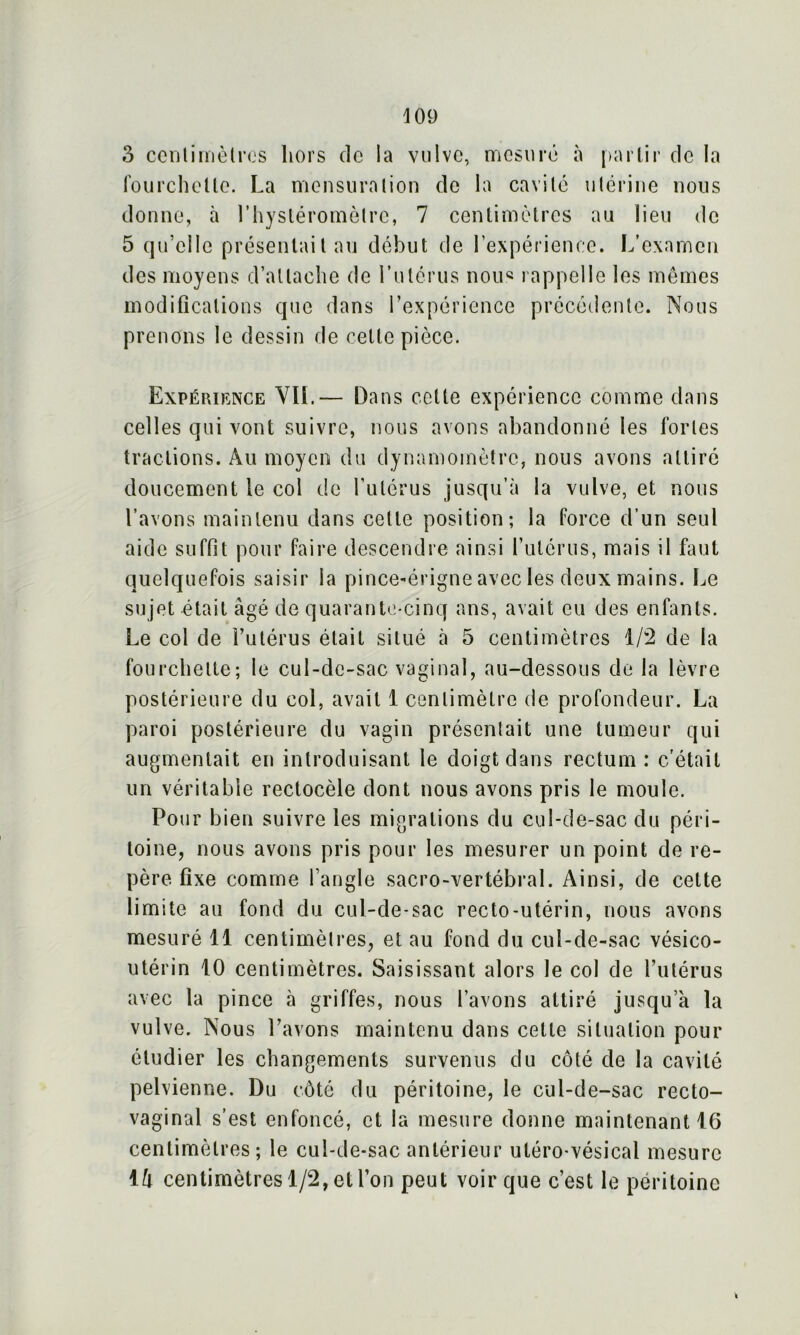 \ 09 3 centimètres hors de la vulve, mesuré à partir de la fourchette. La mensuration de la cavité utérine nous donne, à Lhystéromèlre, 7 centimètres au lieu de 5 qu’elle présentait au début de l’expérience. L’examen des moyens d’attache de l’utérus nous rappelle les mêmes modifications que dans l’expérience précédente. Nous prenons le dessin de cette pièce. Expérience VIL— Dans cette expérience comme dans celles qui vont suivre, nous avons abandonné les fortes tractions. Au moyen du dynamomètre, nous avons attiré doucement le col de l’utérus jusqu’à la vulve, et nous l’avons maintenu dans cette position; la force d’un seul aide suffit pour faire descendre ainsi l’utérus, mais il faut quelquefois saisir la pince-érigne avec les deux mains. Le sujet était âgé de quarante-cinq ans, avait eu des enfants. Le col de l’utérus était situé à 5 centimètres 1/2 de la fourchette; le cul-de-sac vaginal, au-dessous de la lèvre postérieure du col, avait 1 centimètre de profondeur. La paroi postérieure du vagin présentait une tumeur qui augmentait en introduisant le doigt dans rectum: c'était un véritable rectocèle dont nous avons pris le moule. Pour bien suivre les migrations du cul-de-sac du péri- toine, nous avons pris pour les mesurer un point de re- père fixe comme l’angle sacro-vertébral. Ainsi, de celte limite au fond du cul-de-sac recto-utérin, nous avons mesuré 11 centimètres, et au fond du cul-de-sac vésico- utérin 10 centimètres. Saisissant alors le col de l’utérus avec la pince à griffes, nous l’avons attiré jusqu’à la vulve. Nous l’avons maintenu dans celle situation pour étudier les changements survenus du côté de la cavité pelvienne. Du côté du péritoine, le cul-de-sac recto- vaginal s’est enfoncé, et la mesure donne maintenant 16 centimètres; le cul-de-sac antérieur uléro-vésical mesure