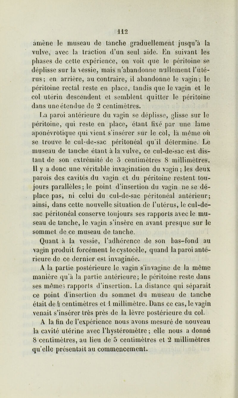 amène le museau de tanche graduellement jusqu’à la vulve, avec la traction d’un seul aide. En suivant les phases de cette expérience, on voit que le péritoine se déplisse sur la vessie, mais n’abandonne nullement l’uté- rus; en arrière, au contraire, il abandonne le vagin; le péritoine rectal reste en place, tandis que le vagin et le col utérin descendent et semblent quitter le péritoine dans une étendue de 2 centimètres. La paroi antérieure du vagin se déplisse, glisse sur le péritoine, qui reste en place, étant Fixé par une lame aponévrotiquo qui vient s’insérer sur le col, là même où se trouve le cul-de-sac péritonéal qu’il détermine. Le museau de tanche étant à la vulve, ce cul-de-sac est dis- tant de son extrémité de o centimètres 8 millimètres. 11 y a donc une véritable invagination du vagin; les deux parois des cavités du vagin et du péritoine restent tou- jours parallèles; le point d’insertion du vagin ne se dé- place pas, ni celui du cul-de-sac péritonéal antérieur; ainsi, dans cette nouvelle situation de l’utérus, le cul-de- sac péritonéal conserve toujours ses rapports avec le mu- seau de tanche, le vagin s’insère en avant presque sur le sommet de ce museau de tanche. Quant à la vessie, l’adhérence de son bas-fond au i vagin produit forcément lecystocèle, quand la paroi anté- rieure de ce dernier est invaginée. A la partie postérieure le vagin s’invagine de la même manière qu’à la partie antérieure; le péritoine reste dans ses mêmes rapports d’insertion. La distance qui séparait ce point d’insertion du sommet du museau de tanche était de/i centimètres et 1 millimètre. Dans ce cas, le vagin venait s’insérer très près de la lèvre postérieure du col. A la fin de l’expérience nous avons mesuré de nouveau la cavité utérine avec l’hysléromètre ; elle nous a donné 8 centimètres, au lieu de 5 centimètres et 2 millimètres qu’elle présentait au commencement.