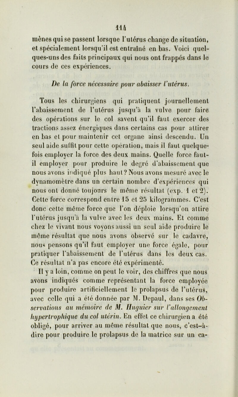 mènes qui se passent lorsque l’utérus change de situation, et spécialement lorsqu’il est entraîné en bas. Voici quel- ques-uns des faits principaux qui nous ont frappés dans le cours de ces expériences. De la force nécessaire pour abaisser l’utérus. Tous les chirurgiens qui pratiquent journellement l’abaissement de l’utérus jusqu’à la vulve pour faire des opérations sur le col savent qu’il faut exercer des tractions assez énergiques dans certains cas pour attirer en bas et pour maintenir cet organe ainsi descendu. Un seul aide suffit pour cette opération, mais il faut quelque- fois employer la force des deux mains. Quelle force faut- il employer pour produire le degré d’abaissement que nous avons indiqué plus haut? Nous avons mesuré avec le dynamomètre dans un certain nombre d’expériences qui nous ont donné toujours le même résultat (exp. 1 et 2). Cette force correspond entre 15 et 25 kilogrammes. C'est donc cette même force que l’on déploie lorsqu’on attire l’utérus jusqu’à la vulve avec les deux mains. Et comme chez le vivant nous voyons aussi un seul aide produire le même résultat que nous avons observé sur le cadavre, nous pensons qu’il faut employer une force égale, pour pratiquer l’abaissement de l’utérus dans les deux cas. Ce résultat n’a pas encore été expérimenté. Il y a loin, comme on peut le voir, des chiffres que nous avons indiqués comme représentant la force employée pour produire artificiellement le prolapsus de l’utérus, avec celle qui a été donnée par M. Depaul, dans ses Ob- servations au mémoire de M. Huguier sur l’allongement lujpertropiiique du col utérin. En effet ce chirurgien a été obligé, pour arriver au même résultat que nous, c’est-à- dire pour produire le prolapsus de la matrice sur un ca-