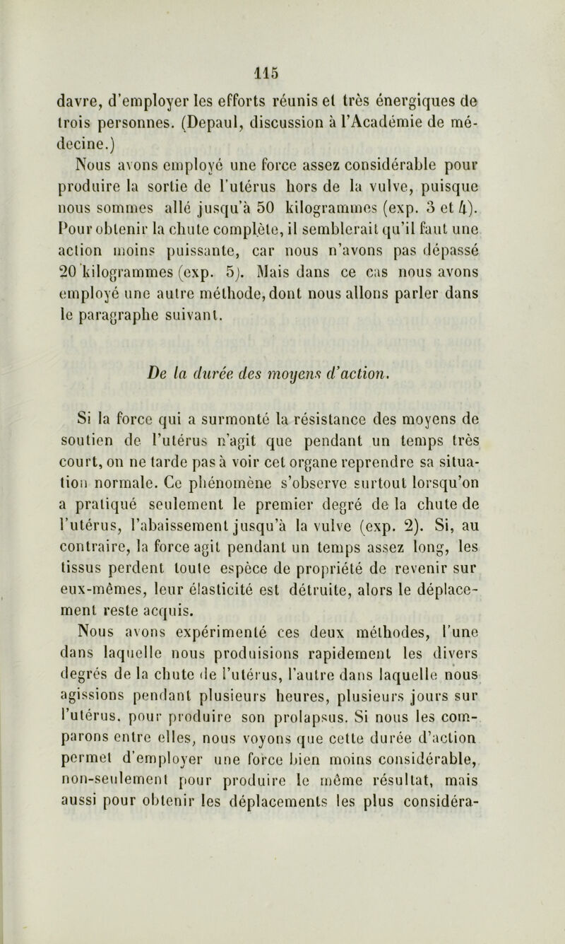 davre, d’employer les efforts réunis et très énergiques de trois personnes. (Depaul, discussion à l’Académie de mé- decine.) Nous avons employé une force assez considérable pour produire la sortie de l’utérus hors de la vulve, puisque nous sommes allé jusqu’à 50 kilogrammes (exp. o et h). Pour obtenir la chute complète, il semblerait qu’il faut une action moins puissante, car nous n’avons pas dépassé 20 kilogrammes (exp. 5). Mais dans ce cas nous avons employé une autre méthode, dont nous allons parler dans le paragraphe suivant. De la durée des moyens d’action. Si la force qui a surmonté la résistance des moyens de soutien de l’utérus n’agit que pendant un temps très court, on ne tarde pas à voir cet organe reprendre sa situa- tion normale. Ce phénomène s’observe surtout lorsqu’on a pratiqué seulement le premier degré delà chute de l’utérus, l’abaissement jusqu’à la vulve (exp. 2). Si, au contraire, la force agit pendant un temps assez long, les tissus perdent toute espèce de propriété de revenir sur eux-mêmes, leur élasticité est détruite, alors le déplace- ment reste acquis. Nous avons expérimenté ces deux méthodes, l’une dans laquelle nous produisions rapidement les divers degrés de la chute de l’utérus, l’autre dans laquelle nous agissions pendant plusieurs heures, plusieurs jours sur l’utérus, pour produire son prolapsus. Si nous les com- parons entre elles, nous voyons que cette durée d’action permet d’employer une force bien moins considérable, non-seulement pour produire le même résultat, mais aussi pour obtenir les déplacements les plus considéra-