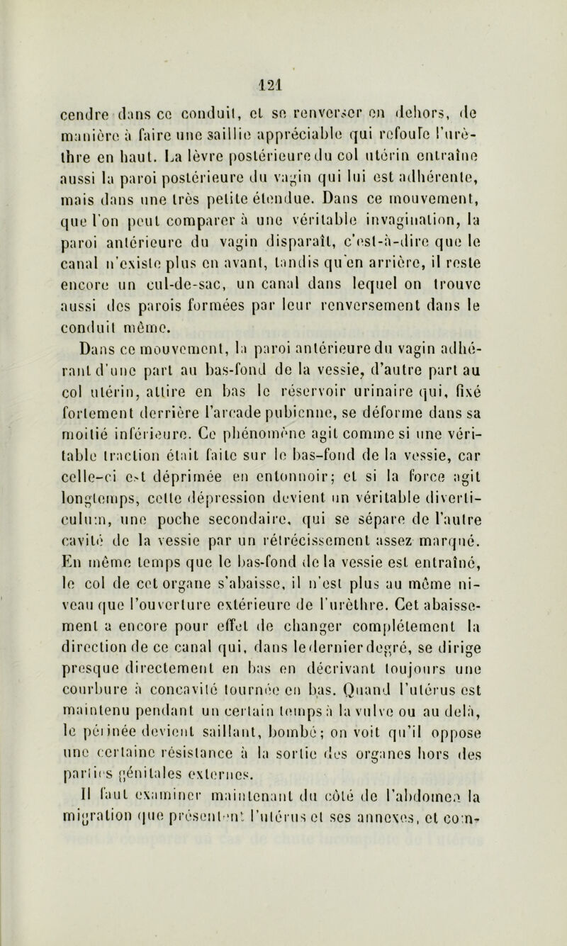 cendre dans ce conduit, cl se renverser en dehors, de manière à faire une saillie appréciable qui refoule T urè- thre en haut. La lèvre postérieure du col utérin entraîne aussi la paroi postérieure du vagin qui lui est adhérente, mais dans une très petite étendue. Dans ce mouvement, que l’on peut comparer à une véritable invagination, la paroi antérieure du vagin disparaît, c’est-à-dire que le canal n’existe plus en avant, tandis qu'en arrière, il reste encore un cul-de-sac, un canal dans lequel on trouve aussi des parois formées par leur renversement dans le conduit même. Dans ce mouvement, la paroi antérieure du vagin adhé- rant d’une part au bas-fond de la vessie, d’autre part au col utérin, attire en bas le réservoir urinaire qui, fixé fortement derrière l’arcade pubienne, se déforme dans sa moitié inférieure. Ce phénomène agit comme si une véri- table traction était faite sur le bas-fond de la vessie, car celle-ci c>t déprimée en entonnoir; et si la force agit longtemps, celle dépression devient un véritable diverti— culum, une poche secondaire, qui se sépare de l’autre cavité de la vessie par un rétrécissement assez marqué. En même temps que le bas-fond de la vessie est entraîné, le col de cet organe s’abaisse, il n’est plus au même ni- veau que l’ouverture extérieure de l’urèthre. Cet abaisse- ment a encore pour effet de changer complètement la direction de ce canal qui, dans ledernierdegré, se dirige presque directement en bas en décrivant toujours une courbure à concavité tournée en bas. Quand l’utérus est maintenu pendant un certain temps à la vulve ou au delà, le pennée devient saillant, bombé; on voit qu’il oppose une certaine résistance à la sortie des organes hors des parties génitales externes. Il laut examiner maintenant du côté de l’abdomen la migration que présentent; l’utérus et ses annexes, et co:n-