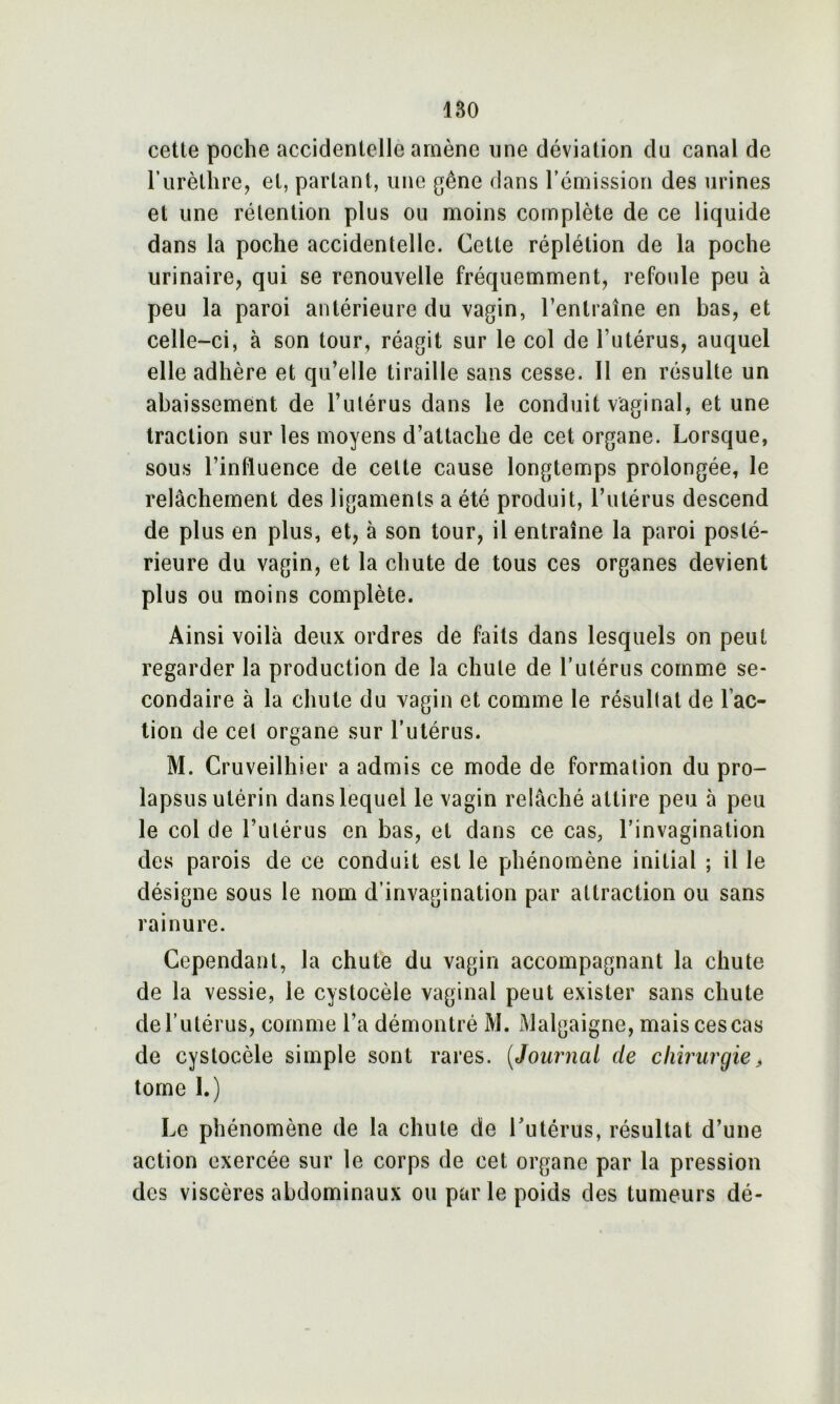 cette poche accidentelle amène une déviation du canal de l’urèthre, et, partant, une gêne dans l’émission des urines et une rétention plus ou moins complète de ce liquide dans la poche accidentelle. Cette réplétion de la poche urinaire, qui se renouvelle fréquemment, refoule peu à peu la paroi antérieure du vagin, l’entraîne en bas, et celle-ci, à son tour, réagit sur le col de l’utérus, auquel elle adhère et qu’elle tiraille sans cesse. Il en résulte un abaissement de l’utérus dans le conduit vaginal, et une traction sur les moyens d’attache de cet organe. Lorsque, sous l’influence de cette cause longtemps prolongée, le relâchement des ligaments a été produit, l’utérus descend de plus en plus, et, à son tour, il entraîne la paroi posté- rieure du vagin, et la chute de tous ces organes devient plus ou moins complète. Ainsi voilà deux ordres de faits dans lesquels on peut regarder la production de la chute de l’utérus comme se- condaire à la chute du vagin et comme le résultat de Fac- tion de cet organe sur l’utérus. M. Cruveilhier a admis ce mode de formation du pro- lapsus utérin dans lequel le vagin relâché attire peu 5 peu le col de l’utérus en bas, et dans ce cas, l’invagination des parois de ce conduit est le phénomène initial ; il le désigne sous le nom d’invagination par attraction ou sans rainure. Cependant, la chute du vagin accompagnant la chute de la vessie, le cystocèle vaginal peut exister sans chute de l’utérus, comme l’a démontré M. Malgaigne, mais ces cas de cystocèle simple sont rares. (Journal de chirurgie> tome I.) Le phénomène de la chute de l’utérus, résultat d’une action exercée sur le corps de cet organe par la pression des viscères abdominaux ou par le poids des tumeurs dé-