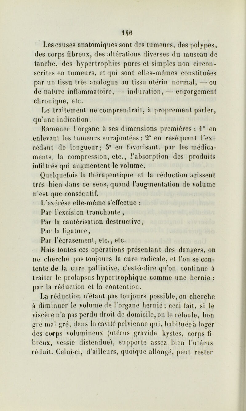 Les causes anatomiques sont des tumeurs, des polypes, des corps fibreux, des altérations diverses du museau de tanche, des hypertrophies pures et simples non circon- scrites en tumeurs, et qui sont elles-mêmes constituées par un tissu très analogue au tissu utérin normal, — ou de nature inflammatoire, — induration, — engorgement chronique, etc. Le traitement ne comprendrait, à proprement parler, qu’une indication. Ramener l’organe à ses dimensions premières : 1° en enlevant les tumeurs surajoutées; 2° en réséquant l’ex- cédant de longueur; o° en favorisant, par les médica- ments, la compression, etc., l’absorption des produits infiltrés qui augmentent le volume. Quelquefois la thérapeutique et la réduction agissent très bien dans ce sens, quand l’augmentation de volume n’est que consécutif. L’exérèse elle-même s’effectue : Par l’excision tranchante, Par la cautérisation destructive, Par la ligature, Par l’écrasement, etc., etc. Mais toutes ces opérations présentant des dangers, on ne cherche pas toujours la cure radicale, et l’on se con- tente de la cure palliative, c’est-à-dire qu’on continue à traiter le prolapsus hypertrophique comme une hernie ; par la réduction et la contention. La réduction n’étant pas toujours possible, on cherche à diminuer le volume de l’organe hernié; ceci fait, si le viscère n’a pas perdu droit de domicile, on le refoule, bon gré ma! gré, dans la cavité pelvienne qui, habituée à loger des corps volumineux (utérus gravide kystes, corps fi- breux, vessie distendue), supporte assez bien l’utérus réduit. Celui-ci, d’ailleurs, quoique allongé, peut rester