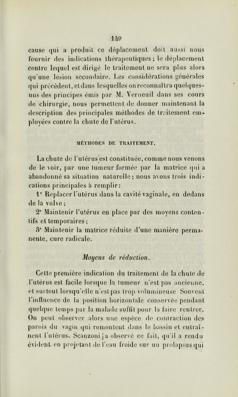 cause qui a produit ce déplacement doit aussi nous fournir des indications thérapeutiques ; le déplacement contre lequel est dirigé le traitement ne sera plus alors qu’une lésion secondaire. Les considérations générales qui précèdent, cldans lesquelles on reconnaîtra quelques- uns des principes émis par M. Yerneuil dans ses cours de chirurgie, nous permettent de donner maintenant la description des principales mélhodes de traitement em- ployées contre la chute de l’utérus. MÉTHODES DE TRAITEMENT. La chute de l’iitérus est constituée, comme nous venons de le voir, par une tumeur formée par la matrice qui a abandonné sa situation naturelle; nous avons trois indi- cations principales à remplir: 1° Replacer Lutérus dans la cavité vaginale, en dedans de la vulve ; 2° Maintenir l’utérus en place par des moyens conten- tifs cl temporaires ; 3° Maintenir la matrice réduite d’une manière perma- nenle, cure radicale. Moyeiis de réduction. Cette première indication du traitement de la chute de l’utérus est facile lorsque la tumeur n’est pas ancienne, et surtout lorsqu’elle n’est pas trop volumineuse Souvent l’influence de la position horizontale conservée pendant quelque temps par la malade suffit pour la faire rentrer. On peut observer alors une espèce de contraction des parois du vagin qui remontent dans le bassin et entraî- nent l'utérus. Scanzoni ja observé ce fait, qu’il a rendu évident en projetant de l’eau froide sur un prolapsus qui