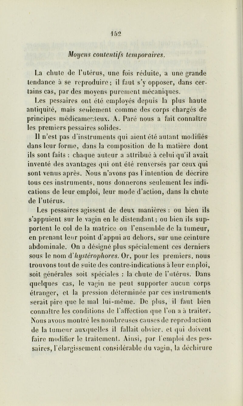 162 Moyens contentifs temporaires. La chu te de l’utérus, une fois réduite, a une grande tendance à se reproduire; il faut s’v opposer, dans cer- tains cas, par des moyens purement mécaniques. Les passai res ont été employés depuis la plus haute antiquité, mais seulement comme des corps chargés de principes médicamenteux. A. Paré nous a fait connaître les premiers pessaires solides. Il n'est pas d'instruments qui aient été autant modifiés dans leur forme, dans la composition de la matière dont ils sont faits : chaque auteur a attribué à celui qu’il avait inventé des avantages qui ont été renversés par ceux qui sont venus après. Nous n’avons pas 1 intention de décrire tous ces instruments, nous donnerons seulement les indi- cations de leur emploi, leur mode d’action, dans la chute de l’utérus. Les pessaires agissent de deux manières : ou bien ils s’appuient sur le vagin en le distendant; ou bien ils sup- portent le col de la matrice ou l’ensemble de la tumeur, en prenant leur point d’appui au dehors, sur une ceinture abdominale. On a désigné plus spécialement ces derniers sous le nom d’liystéropliores. Or, pour les premiers, nous trouvons tout de suite des contre-indications à leur emploi, soit générales soit spéciales : la chute de l’utérus. Dans quelques cas, le vagin ne peut supporter aucun corps étranger, et la pression déterminée par ces instruments serait pire que le mal lui-même. De plus, il faut bien connaître les conditions de l’affection que l’on a à traiter. Nous avons montré les nombreuses causes de reproduction de la tumeur auxquelles il fallait obvier, et qui doivent faire modifier le traitement. Ainsi, par l’emploi des pes- saires, l’élargissement considérable du vagin, la déchirure