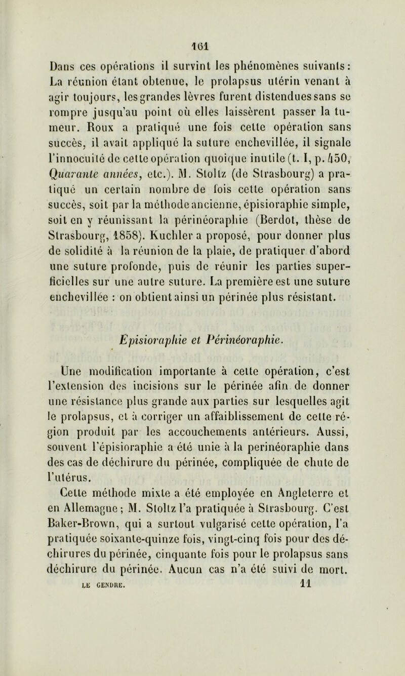 Dans ces opérations il survint les phénomènes suivants: La réunion étant obtenue, le prolapsus utérin venant à agir toujours, les grandes lèvres furent distendues sans se rompre jusqu’au point où elles laissèrent passer la tu- meur. Roux a pratiqué une fois cette opération sans succès, il avait appliqué la suture enchevillée, il signale l’innocuité de cette opération quoique inutile (t. I, p. 450, Quarante années, etc.). M. Stollz (de Strasbourg) a pra- tiqué un certain nombre de fois cette opération sans succès, soit par la méthode ancienne, épisioraphie simple, soit en y réunissant la périnéoraphie (Berdot, thèse de Strasbourg, 1858). Kuchler a proposé, pour donner plus de solidité à la réunion de la plaie, de pratiquer d’abord une suture profonde, puis de réunir les parties super- ficielles sur une autre suture. La première est une suture enchevillée : on obtient ainsi un périnée plus résistant. Episioraphie et Périnéoraphie. « Une modification importante à cette opération, c’est l’extension des incisions sur le périnée afin de donner une résistance plus grande aux parties sur lesquelles agit le prolapsus, cl à corriger un affaiblissement de celte ré- gion produit par les accouchements antérieurs. Aussi, souvent l’épisioraphie a été unie à la périnéoraphie dans des cas de déchirure du périnée, compliquée de chute de l’utérus. Cette méthode mixte a été employée en Angleterre et en Allemagne; M. Stoltzl’a pratiquée à Strasbourg. C’est Baker-Brown, qui a surtout vulgarisé cette opération, l’a pratiquée soixante-quinze fois, vingt-cinq fois pour des dé- chirures du périnée, cinquante fois pour le prolapsus sans déchirure du périnée. Aucun cas n’a été suivi de mort. 11 LE CENDRE.