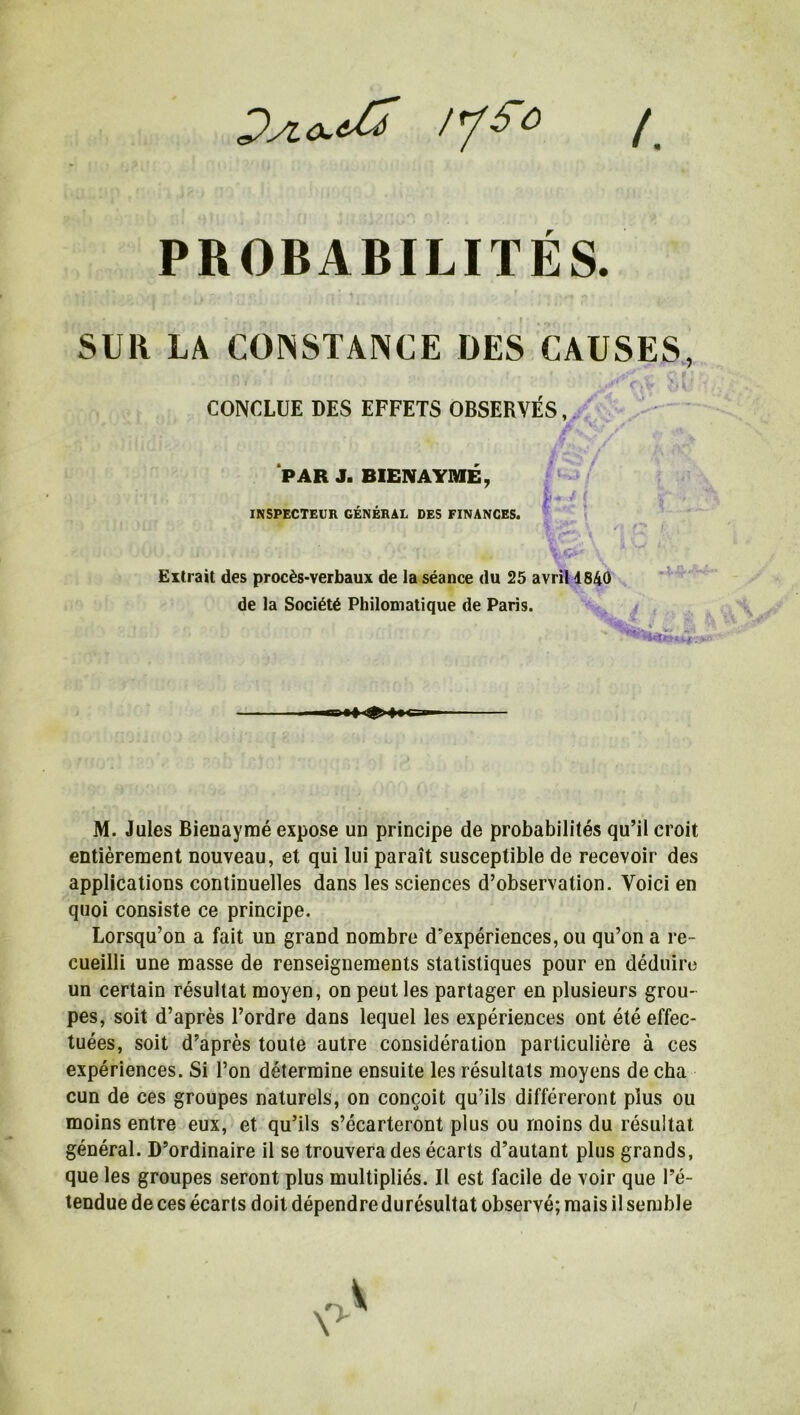 Dyio*& lySo ( r PROBABILITES. SUR LA CONSTANCE DES CAUSES, M. Jules Bieuaymé expose un principe de probabilités qu’il croit entièrement nouveau, et qui lui paraît susceptible de recevoir des applications continuelles dans les sciences d’observation. Voici en quoi consiste ce principe. Lorsqu’on a fait un grand nombre d’expériences, ou qu’on a re- cueilli une masse de renseignements statistiques pour en déduire un certain résultat moyen, on peut les partager en plusieurs grou- pes, soit d’après l’ordre dans lequel les expériences ont été effec- tuées, soit d’après toute autre considération particulière à ces expériences. Si l’on détermine ensuite les résultats moyens de cha cun de ces groupes naturels, on conçoit qu’ils différeront plus ou moins entre eux, et qu’ils s’écarteront plus ou moins du résultat général. D’ordinaire il se trouvera des écarts d’autant plus grands, que les groupes seront plus multipliés. Il est facile de voir que l’é- tendue de ces écarts doit dépendre durésultat observé; mais il semble CONCLUE DES EFFETS OBSERVÉS, PAR J. BIEIVAYMÉ INSPECTEUR GÉNÉRAL DES FINANCES. Extrait des procès-verbaux de la séance du 25 avril 1840 de la Société Philomatique de Paris. V