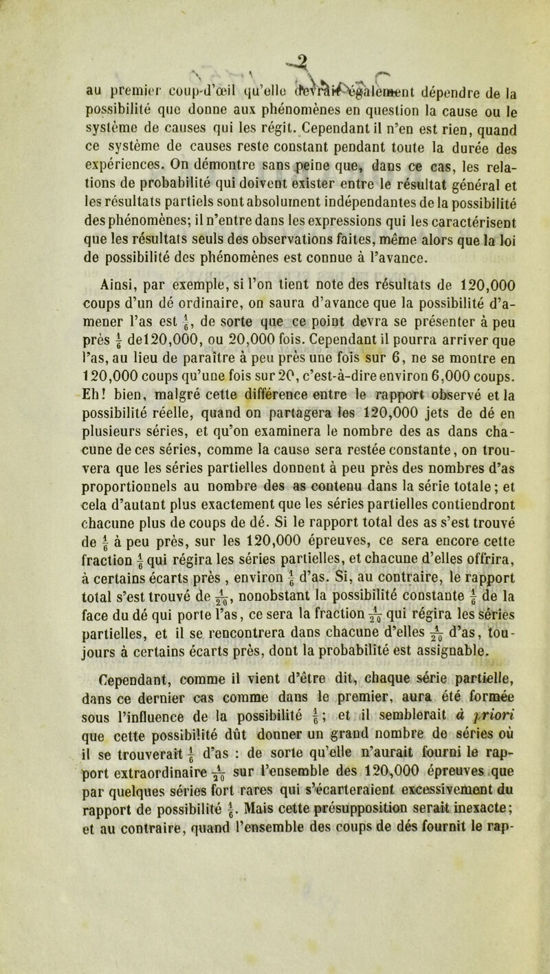 au premier coup-d’œil qu’elle (tev A inégalement dépendre de la possibilité que donne aux phénomènes en question la cause ou le système de causes qui les régit. Cependant il n’en est rien, quand ce système de causes reste constant pendant toute la durée des expériences. On démontre sans peine que, dans ce cas, les rela- tions de probabilité qui doivent exister entre le résultat général et les résultats partiels sont absolument indépendantes de la possibilité des phénomènes; il n’entre dans les expressions qui les caractérisent que les résultats seuls des observations faites, même alors que la loi de possibilité des phénomènes est connue à l’avance. Ainsi, par exemple, si l’on tient note des résultats de 120,000 coups d’un dé ordinaire, on saura d’avance que la possibilité d’a- mener l’as est g, de sorte que ce point devra se présenter à peu près | del20,000, ou 20,000 fois. Cependant il pourra arriver que l’as, au lieu de paraître à peu près une fois sur 6, ne se montre en 120,000 coups qu’une fois sur 20, c’est-à-dire environ 6,000 coups. Eh! bien, malgré cette différence entre le rapport observé et la possibilité réelle, quand on partagera les 120,000 jets de dé en plusieurs séries, et qu’on examinera le nombre des as dans cha- cune de ces séries, comme la cause sera restée constante, on trou- vera que les séries partielles donnent à peu près des nombres d’as proportionnels au nombre des as contenu dans la série totale; et cela d’autant plus exactement que les séries partielles contiendront chacune plus de coups de dé. Si le rapport total des as s’est trouvé de | à peu près, sur les 120,000 épreuves, ce sera encore cette fraction £qui régira les séries partielles, et chacune d’elles offrira, à certains écarts près , environ f d’as. Si, au contraire, le rapport total s’est trouvé de nonobstant la possibilité constante £ de la face du dé qui porte l’as, ce sera la fraction qui régira les séries partielles, et il se rencontrera dans chacune d’elles ^ d’as, tou- jours à certains écarts près, dont la probabilité est assignable. Cependant, comme il vient d’être dit, chaque série partielle, dans ce dernier cas comme dans le premier, aura été formée sous l’influence de la possibilité £; et il semblerait à priori que cette possibilité dût donner un grand nombre de séries où il se trouverait £ d’as : de sorte qu’elle n’aurait fourni le rap- port extraordinaire ^ sur l’ensemble des 120,000 épreuves que par quelques séries fort rares qui s’écarteraient excessivement du rapport de possibilité £. Mais cette présupposition serait inexacte; et au contraire, quand l’ensemble des coups de dés fournit le rap-