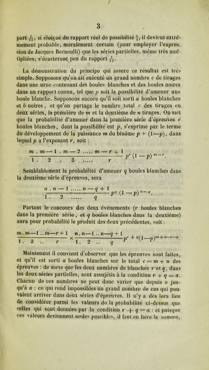 port si éloigué du rapport réel de possibilité il devient extrê- mement probable, moralement certain (pour employer l’expres. sion de Jacques Bernoulli) que les séries partielles, même très mul- tipliées, s’écarteront peu du rapport La démonstration du principe qui assure ce résultat est très simple. Supposons qu’on ait exécuté un grand nombre c de tirages dans une urne contenant des boules blanches et des boules noires dans un rapport connu, tel que p soit la possibilité d’amener une boule blanche. Supposons eucore qu’il soit sorti a boules blanches et b noires, et qu’on partage le nombre total c des tirages en deux séries, la première de m et la deuxième de n tirages. On sait que la probabilité d’amener dans la première série d’épreuves r boules blanches, dont la possibilité est p, s’exprime par le terme du développement de la puissance m du binôme p + (1—p), dans lequel p a l’exposant r, soit : m . m — 1 . m — 2 tt 2 ; 3~ m — r + 1 ]/’(! — p) m — r Semblablement la probabilité d’amener q boules blanches dans la deuxième série d’épreuves, sera n . n — 1 n — q -f 1 ÎT 2 T7 q p<! (1 p) n-O' Partant le concours des deux événements (r boules blanches dans la première série, et q boules blanches dans la deuxième) aura pour probabilité le produit des deux précédentes, soit : m.m—i..m—r+1 n.n—1 ..n—q -f 1 Tnrr.—— v 2 \ Maintenant il convient d’observer que les épreuves sont laites, et qu’il est sorti a boules blanches sur le total c = m -t- n des épreuves : de sorte que les deux nombres de blanches r et q, dans les deux séries partielles, sont assujétis à la condition r + q = a. Chacun de ces nombres ne peut donc varier que depuis o jus- qu’à a : ce qui rend impossibles un grand nombre de cas qui pou- vaient arriver dans deux séries d’épreuves. 11 n’y a dès lors lieu de considérer parmi les valeurs de la probabilité ci-dessus que celles qui sont données par la condition r q = a : et puisque ces valeurs deviennent seules possibles, il faut en faire la somme,