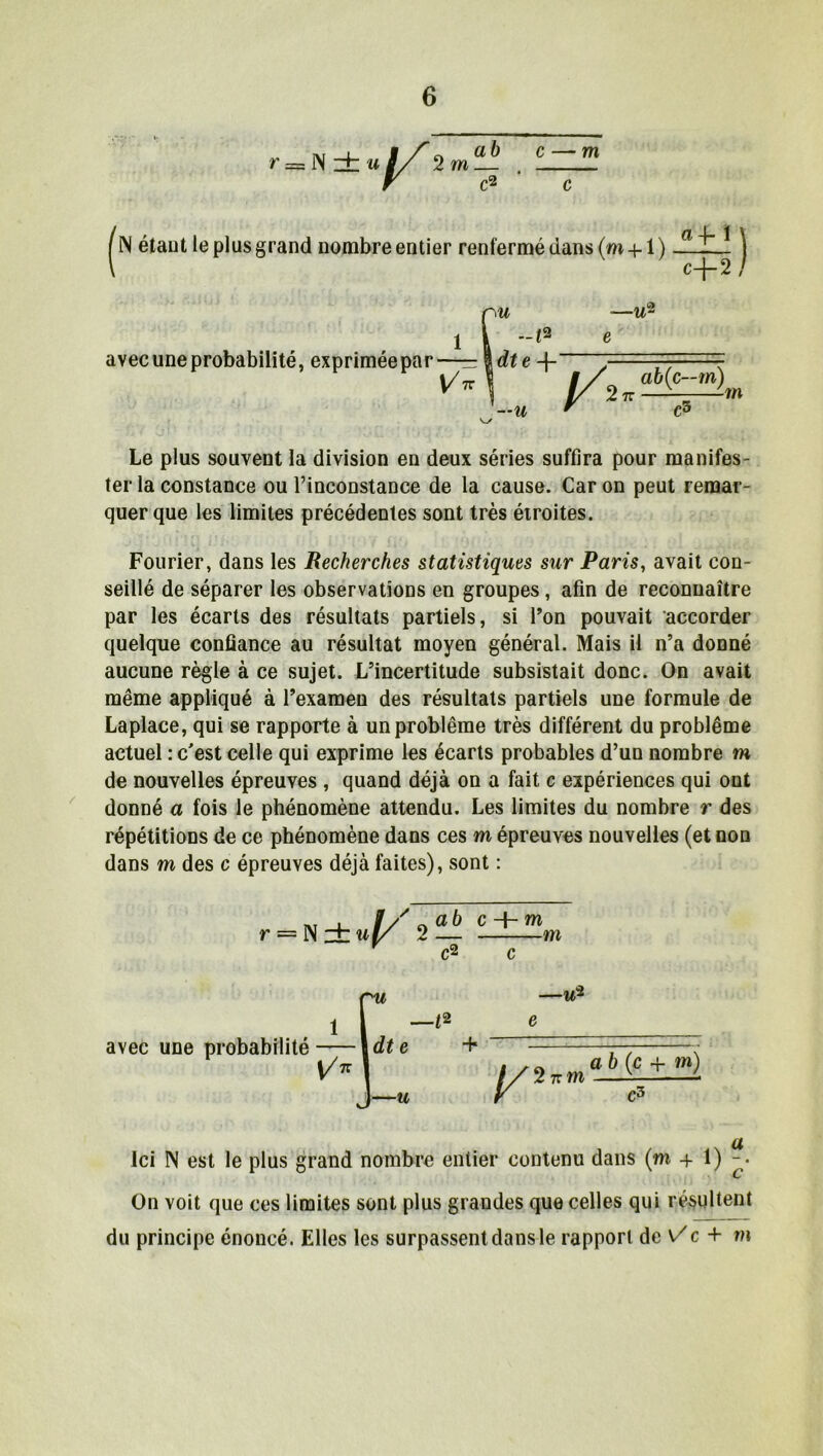 ~ N zh u 2 m ab ~c? c — m étant le plus grand nombre entier renfermé dans (m + 1) «f 1 \ c-J— 2 / avec une probabilité, exprimée par 1 V/ 7T r c3 Le plus souvent la division en deux séries suffira pour manifes- ter la constance ou l’inconstance de la cause. Car on peut remar- quer que les limites précédentes sont très étroites. Fourier, dans les Recherches statistiques sur Paris, avait con- seillé de séparer les observations en groupes, afin de reconnaître par les écarts des résultats partiels, si Ton pouvait accorder quelque confiance au résultat moyen général. Mais il n’a donné aucune règle à ce sujet. L’incertitude subsistait donc. On avait même appliqué à l’examen des résultats partiels une formule de Laplace, qui se rapporte à un problème très différent du problème actuel : c'est celle qui exprime les écarts probables d’un nombre m de nouvelles épreuves , quand déjà on a fait c expériences qui ont donné a fois le phénomène attendu. Les limites du nombre r des répétitions de ce phénomène dans ces m épreuves nouvelles (et non dans m des c épreuves déjà faites), sont : r = N zi: ul/ 2 — Y C2 c H- m m c avec une probabilité Ici N est le plus grand nombre entier contenu dans (m + 1) On voit que ces limites sont plus grandes que celles qui résultent du principe énoncé. Elles les surpassent dans le rapport de V c + m