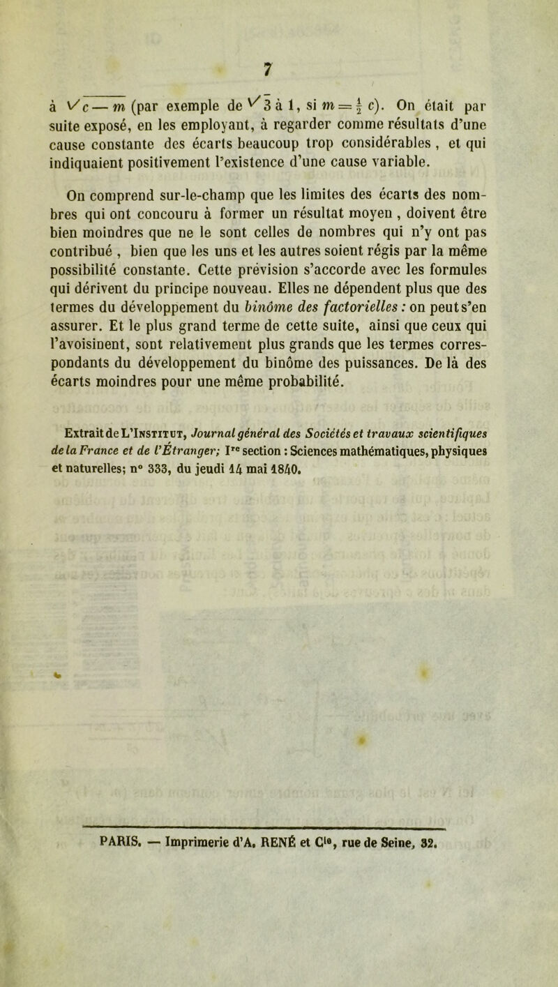 à n/c—m (par exemple de ^3 à 1, si m = f c). On était par suite exposé, en les employant, à regarder comme résultats d’une cause constante des écarts beaucoup trop considérables , et qui indiquaient positivement l’existence d’une cause variable. On comprend sur-le-champ que les limites des écarts des nom- bres qui ont concouru à former un résultat moyen , doivent être bien moindres que ne le sont celles de nombres qui n’y ont pas contribué , bien que les uns et les autres soient régis par la même possibilité constante. Cette prévision s’accorde avec les formules qui dérivent du principe nouveau. Elles ne dépendent plus que des termes du développement du binôme des factorielles : on peut s’en assurer. Et le plus grand terme de cette suite, ainsi que ceux qui l’avoisinent, sont relativement plus grands que les termes corres- pondants du développement du binôme des puissances. De là des écarts moindres pour une même probabilité. Extrait de L’Institut, Journal général des Sociétés et travaux scientifiques de la France et de l’Etranger; Ire section : Sciences mathématiques, physiques et naturelles; n° 333, du jeudi 14 mai 1840. PARIS. —■ Imprimerie d’A, RENÉ et Cle, rue de Seine, 32.